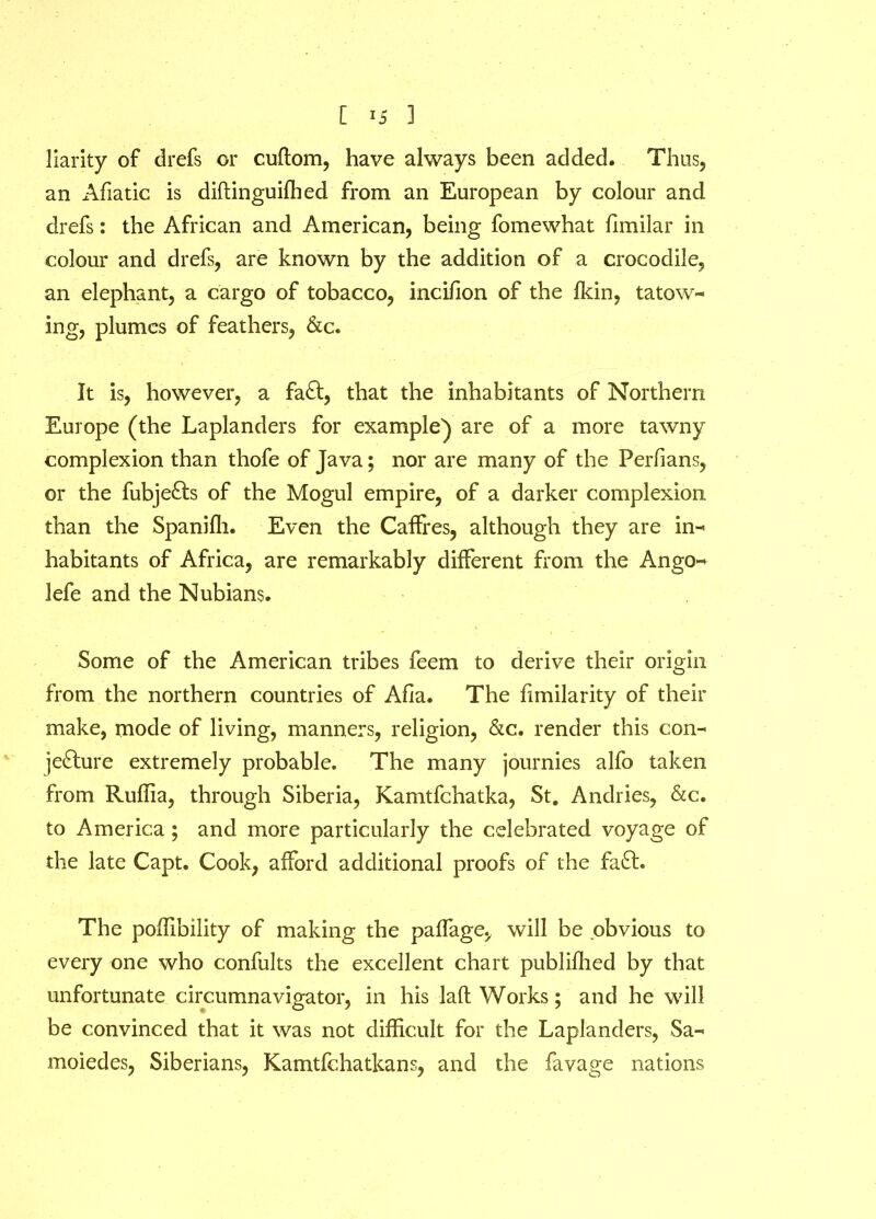 liarity of drefs or cuftom, have always been added. Thus, an Afiatic is diftinguiffied from an European by colour and drefs: the African and American, being fomewhat flmilar in colour and drefs, are known by the addition of a crocodile, an elephant, a cargo of tobacco, incifion of the fkin, tatow- ing, plumes of feathers, &c. It is, however, a fa£t, that the inhabitants of Northern Europe (the Laplanders for example') are of a more tawny complexion than thofe of Java; nor are many of the Perfians, or the fubje&s of the Mogul empire, of a darker complexion than the Spanifh. Even the Caffres, although they are in- habitants of Africa, are remarkably different from the Ango- lefe and the Nubians. Some of the American tribes feem to derive their origin from the northern countries of Afia. The fimilarity of their make, mode of living, manners, religion, &c. render this con- jedlure extremely probable. The many journies alfo taken from Ruffia, through Siberia, Kamtfchatka, St. Andries, &c. to America ; and more particularly the celebrated voyage of the late Capt. Cook, afford additional proofs of the fa£h The poffibility of making the paffage, will be obvious to every one who confults the excellent chart publilhed by that unfortunate circumnavigator, in his lad Works; and he will be convinced that it was not difficult for the Laplanders, Sa- moiedes, Siberians, Kamtfchatkans, and the favage nations