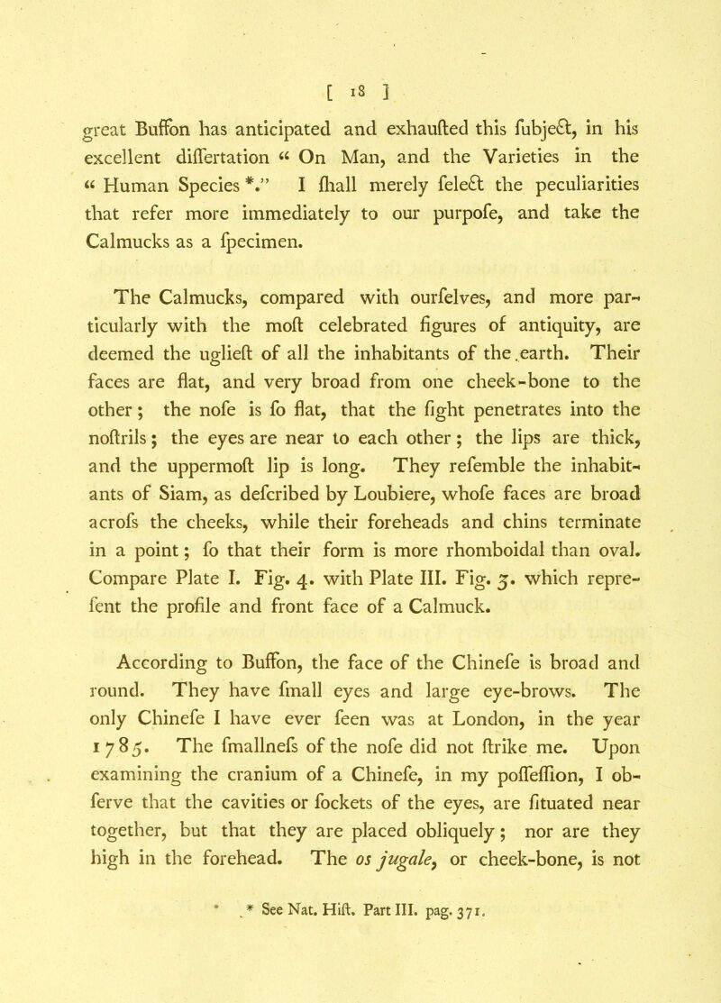 great BufFon has anticipated and exhaufted this fubjeft, in his excellent diflertation “ On Man, and the Varieties in the « Human Species I fliall merely fele£t the peculiarities that refer more immediately to our purpofe, and take the Calmucks as a fpecimen. The Calmucks, compared with ourfelves, and more par-* ticularly with the moft celebrated figures of antiquity, are deemed the uglieft of all the inhabitants of the.earth. Their faces are flat, and very broad from one cheek-bone to the other; the nofe is fo flat, that the fight penetrates into the noftrils; the eyes are near to each other ; the lips are thick, and the uppermoft lip is long. They refemble the inhabit- ants of Siam, as defcribed by Loubiere, whofe faces are broad acrofs the cheeks, while their foreheads and chins terminate in a point; fo that their form is more rhomboidal than oval. Compare Plate I. Fig. 4. with Plate III. Fig. 5. which repre- fent the profile and front face of a Calmuck. According to Buffon, the face of the Chinefe is broad and round. They have fmall eyes and large eye-brows. The only Chinefe I have ever feen was at London, in the year 1785. The fmallnefs of the nofe did not ftrike me. Upon examining the cranium of a Chinefe, in my pofleflion, I ob~ ferve that the cavities or fockets of the eyes, are fituated near together, but that they are placed obliquely; nor are they high in the forehead. The os jugale, or cheek-bone, is not