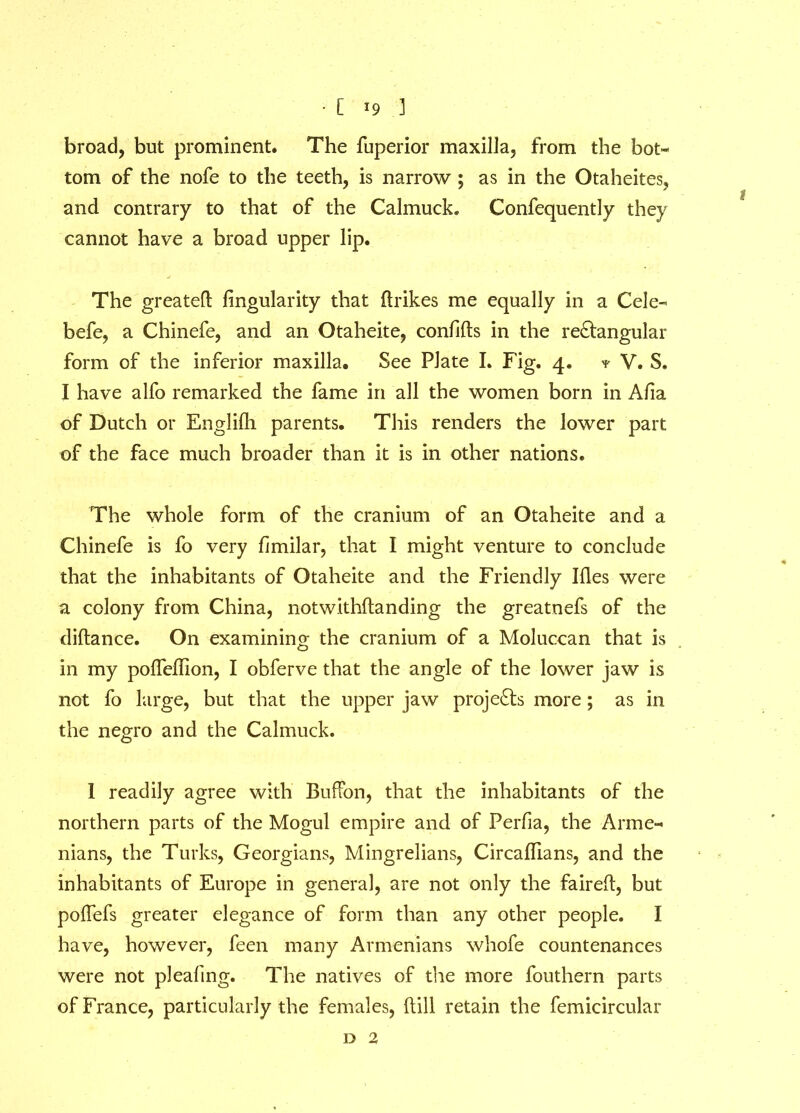 broad, but prominent. The fuperior maxilla, from the bot- tom of the nofe to the teeth, is narrow ; as in the Otaheites, and contrary to that of the Calmuck. Confequently they cannot have a broad upper lip. The greated Angularity that ftrikes me equally in a Cele- befe, a Chinefe, and an Otaheite, confids in the rectangular form of the inferior maxilla. See Plate I. Fig. 4. * V. S. I have alfo remarked the fame in all the women born in Aha of Dutch or Englilh parents. This renders the lower part of the face much broader than it is in other nations. The whole form of the cranium of an Otaheite and a Chinefe is fo very fimilar, that I might venture to conclude that the inhabitants of Otaheite and the Friendly Ides were a colony from China, notwithdanding the greatnefs of the didance. On examining the cranium of a Moluccan that is in my podeffion, I obferve that the angle of the lower jaw is not fo large, but that the upper jaw projects more; as in the negro and the Calmuck. I readily agree with Buffon, that the inhabitants of the northern parts of the Mogul empire and of Perfia, the Arme- nians, the Turks, Georgians, Mingrelians, Circafllans, and the inhabitants of Europe in general, are not only the faired, but poffefs greater elegance of form than any other people. I have, however, feen many Armenians whofe countenances were not plealing. The natives of the more fouthern parts of France, particularly the females, dill retain the femicircular o 2