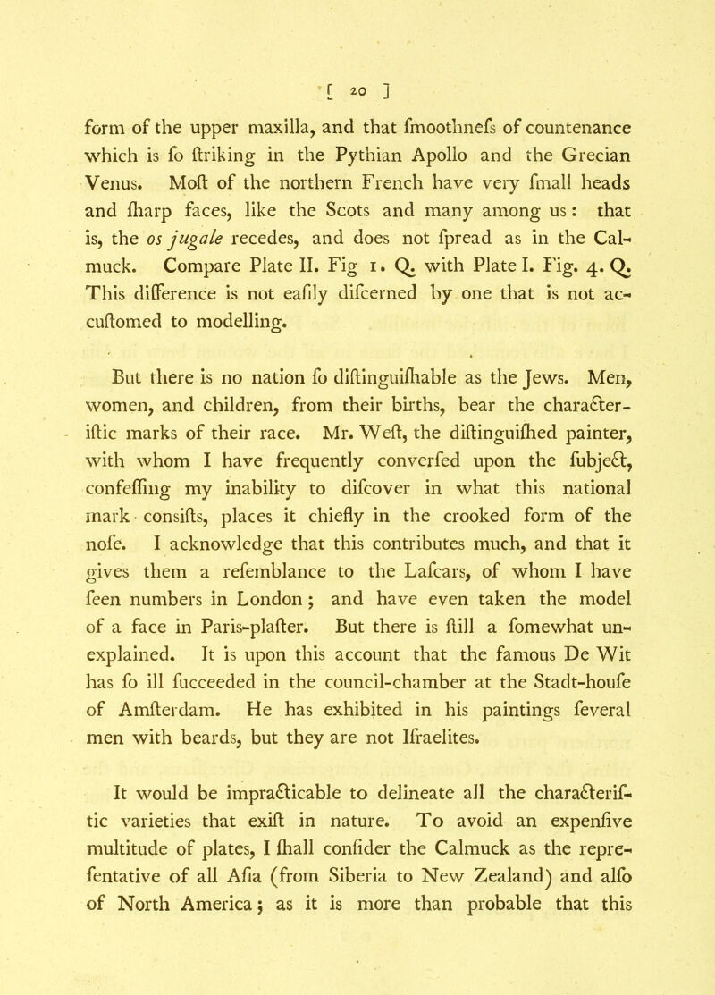 form of the upper maxilla, and that fmoothnefs of countenance which is fo ftriking in the Pythian Apollo and the Grecian Venus. Molt of the northern French have very fmall heads and fharp faces, like the Scots and many among us: that is, the os jugale recedes, and does not fpread as in the Cal- muck. Compare Plate II. Fig i. Q. with Plate I. Fig. 4. Q. This difference is not eafily difcerned by one that is not ac- cuflomed to modelling. But there is no nation fo diftinguifhable as the Jews. Men, women, and children, from their births, bear the charaCter- iftic marks of their race. Mr. Weft, the diftinguifhed painter, with whom I have frequently converfed upon the fubjeCt, confefling my inability to difcover in what this national mark consifts, places it chiefly in the crooked form of the nofe. I acknowledge that this contributes much, and that it gives them a refemblance to the Lafcars, of whom I have feen numbers in London ; and have even taken the model of a face in Paris-plafter. But there is hill a fomewhat un- explained. It is upon this account that the famous De Wit has fo ill fucceeded in the council-chamber at the Stadt-houfe of Amfterdam. He has exhibited in his paintings feveral men with beards, but they are not Ifraelites. It would be impracticable to delineate all the charaCterif- tic varieties that exifl in nature. To avoid an expenfive multitude of plates, I fhall confider the Calmuck as the repre- fentative of all Afia (from Siberia to New Zealand) and alfo of North America$ as it is more than probable that this