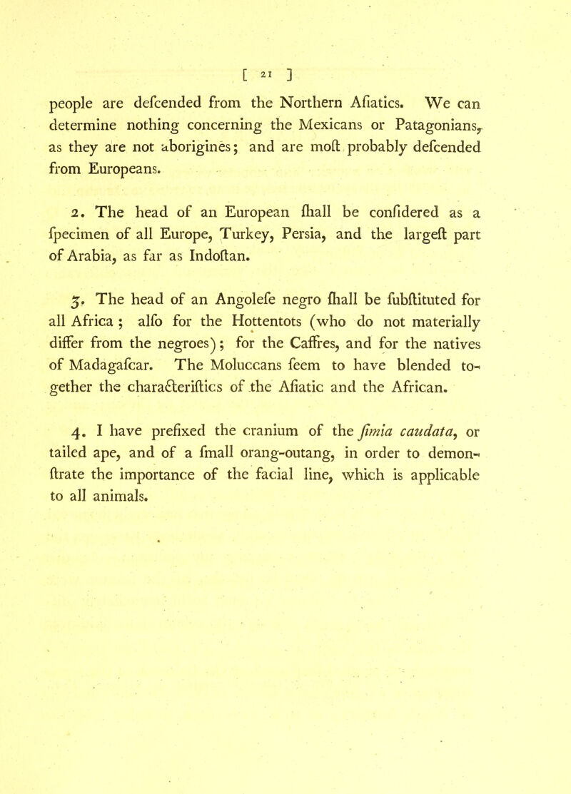 people are defcended from the Northern Afiatics. We can determine nothing concerning the Mexicans or Patagonians^ as they are not aborigines; and are mod probably defcended from Europeans. 2 • The head of an European fhall be confidered as a fpecimen of all Europe, Turkey, Persia, and the larged part of Arabia, as far as Indoftan. 5. The head of an Angolefe negro {hall be fubftituted for all Africa ; alfo for the Hottentots (who do not materially differ from the negroes); for the Caffres, and for the natives of Madagafcar. The Moluccans feem to have blended to- gether the charafteriftics of the Afiatic and the African* 4. I have prefixed the cranium of the jtmia caudata, or tailed ape, and of a fmall orang-outang, in order to demon- ftrate the importance of the facial line, which is applicable to all animals.