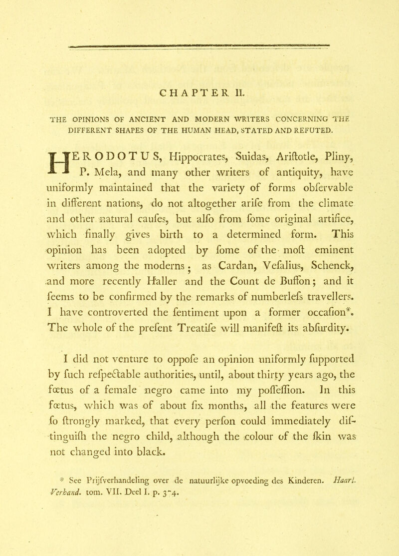 CHAPTER II. THE OPINIONS OF ANCIENT AND MODERN WRITERS CONCERNING THE DIFFERENT SHAPES OF THE HUMAN HEAD, STATED AND REFUTED. HERODOTU S, Hippocrates, Suidas, Ariflotle, Pliny, P. Mela, and many other writers of antiquity, have uniformly maintained that the variety of forms obfervable in different nations, do not altogether arife from the climate and other natural caufes, but alfo from fome original artifice, which finally gives birth to a determined form. This opinion has been adopted by fome of the mod eminent writers among the moderns. as Cardan, Vefalius, Schenck, and more recently H'aller and the Count de Buffon; and it feems to be confirmed by the remarks of numberlefs travellers. I have controverted the fentiment upon a former occafion*. The whole of the prefent Treatife will manifelt its abfurdity. I did not venture to oppofe an opinion uniformly fupported by fuch refpe£lable authorities, until, about thirty years ago, the foetus of a female negro came into my poffelTion. In this foetus, which was of about fix months, all the features were fo flrongly marked, that every perfon could immediately dif- tinguifh the negro child, although the colour of the fkin was not changed into black. O * See Prijfverhandeling over cle natuurlijke opvoeding des Kinderen. Haarl. Verhand. tom. VII, Deel I. p. 3*-4.