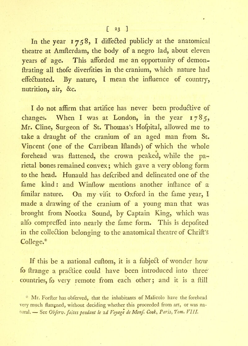 In the year 17585 I differed publicly at the anatomical theatre at Amfterdam, the body of a negro lad, about eleven years of age. This afforded me an opportunity of demon- ftrating all thofe diverfities in the cranium, which nature had effeCluated. By nature, I mean the influence of country, nutrition, air, &c. I do not affirm that artifice has never been productive of changes. When I was at London, in the year 17 8'5, Mr. Cline, Surgeon of St. Thomas’s Hofpital, allowed me to take a draught of the cranium of an aged man from St. Vincent (one of the Carribean Iflands) of which the whole forehead was flattened, the crown peaked, while the pa- rietal bones remained convex; which gave a very oblong form to the head. Hunauld has defcribed and delineated one of the fame kind: and Winflow mentions another inflance of a fimilar nature. On my vifit to Oxford in the fame year, I made a drawing of the cranium of a young man that was brought from Nootka Sound, by Captain King, which was alfo comprefled into nearly the fame form. This is depofited in the collection belonging to the anatomical theatre of Chrift’s College.* If this be a national cuftom, it is a fubjeCt of wonder how fo ftrange a practice could have been introduced into three countries, fo very remote from each other; and it is a ftill * Mr. Forfter has obferved, that the inhabitants of Malicoio have the forehead very much flattened, without deciding whether this proceeded from art, or was na- tural. —- See Obferv. faites pendant le id Voyage deMonf Cook, Paris, Tom. FIJI.