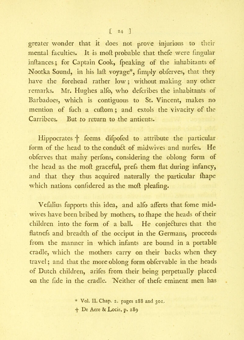 greater wonder that it does not prove injurious to their mental faculties. It is mod probable that thefe were lingular indances; for Captain Cook, fpeaking of the inhabitants of Nootka Sound, in his laft voyage*, fimply obferves, that they have the forehead rather low; without making any other remarks. Mr. Hughes alfo, who defcribes the inhabitants of Barbadoes, which is contiguous to St. Vincent, makes no mention of fuch a cudom; and extols the vivacity of the Carribees. But to return to the antients. Hippocrates -j- feems difpofed to attribute the particular form of the head to the conduct of midwives and nurfes. He obferves that many perfons, considering the oblong form of the head as the mod graceful, prefs them flat during infancy, and that they thus acquired naturally the particular jdiape which nations confidered as the mod pleaflng. Vefalius fupports this idea, and alfo aflerts that fome mid^ wives have been bribed by mothers, to fhape the heads of their children into the form of a ball. He conjectures that the flatnefs and breadth of the occiput in the Germans, proceeds from the manner in which infants are bound in a portable cradle, which the mothers carry on their backs when they travel; and that the more oblong form obfervable in the heads of Dutch children, arifes from their being perpetually placed on the fide in the cradle. Neither of thefe eminent men has * Vol. II. Chap. 2. pages 288 and 301^ -f De Aere & Locis, p. 289