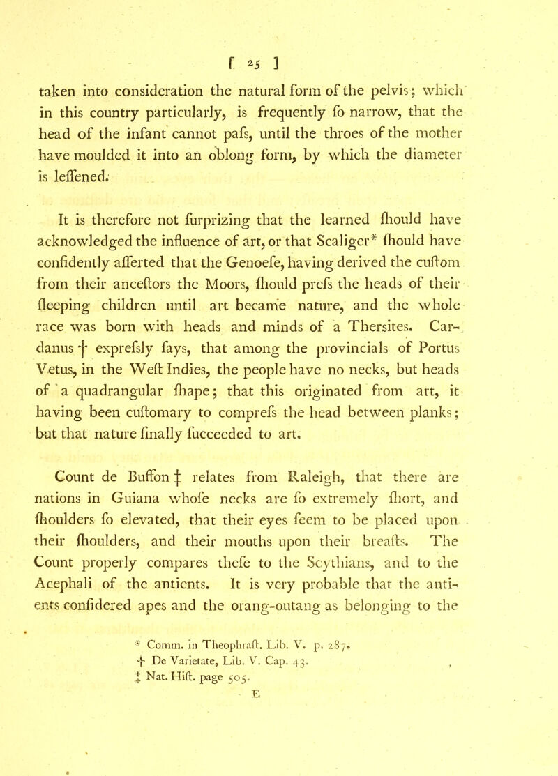 r *5 3 taken into consideration the natural form of the pelvis; which in this country particularly, is frequently fo narrow, that the head of the infant cannot pafs, until the throes of the mother have moulded it into an oblong form, by which the diameter is leffened. It is therefore not furprizing that the learned fhould have acknowledged the influence of art, or that Scaliger# fhould have confidently afferted that the Genoefe, having derived the cuflom from their anceftors the Moors, fhould prefs the heads of their fleeping children until art became nature, and the whole race was born with heads and minds of a Thersites. Car- danus j* exprefsly fays, that among the provincials of Portus Vetus, in the Weft Indies, the people have no necks, but heads of a quadrangular fliape; that this originated from art, it having been cuftomary to comprefs the head between planks; but that nature finally fucceeded to art. Count de Buffon ^ relates from Raleigh, that there are nations in Guiana whofe necks are fo extremely fhort, and fhoulders fo elevated, that their eyes feem to be placed upon their fhoulders, and their mouths upon their breads. The Count properly compares thefe to the Scythians, and to the Acephali of the antients. It is very probable that the anti- ents confidered apes and the orang-outang as belonging to the * Comm, in Theophraft. Lib. V. p. 287. -}- De Varietate, Lib. V, Cap. 43, l Nat. Hift. page 505. - E