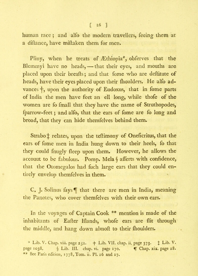 C *6 1 human race ; and alfo the modem travellers, feeing them at a difcance, have miftaken them for men. Pliny, when he treats of ^Ethiopia* **, obferves that the Blemmyi have no heads, — that their eyes, and mouths are placed upon their breads; and that fome who are deftitute of heads, have their eyes placed upon their fhoulders. He alfo ad- vances *J*, upon the authority of Eudoxus, that in fome parts of India the men have feet an ell long, while thofe of the women are fo fmall that they have the name of Struthopodes, fparrow-feet; and alfo, that the ears of fome are fo long and broad, that they can hide themfelves behind them. Strabo ^ relates, upon the tedimony of Oneficritus, that the ears of fome men in India hung down to their heels, fo that they could fnugly deep upon them. However, he allows the accouut to be fabulous. Pomp. Mela § alferts with confidence, that the Otomegalos had fuch large ears that they could en- tirely envelop themfelves in them. C. J. Solinus fays^[ that there are men in India, meaning the Panctes, who cover themfelves with their own ears. In the voyages of Captain Cook mention is made of the inhabitants of Eader Iflands, whofe ears are flit through the middle, and hang down almod to their fhoulders. * Lib. V. Chap. viii. page 252. -f- Lib. VII. chap. ii. page 373. | Lib. V. page 1038. § Lib. III. chap. vi. page 270. 51 Chap. xix. page 28.