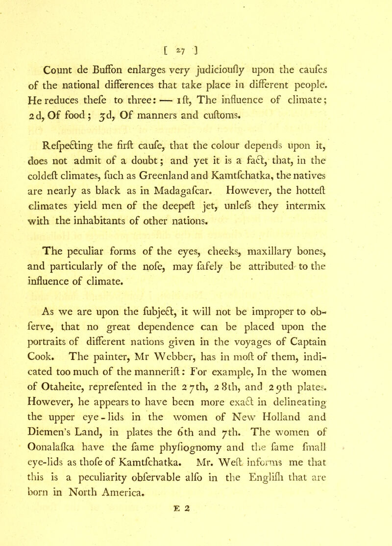 Count de Buffon enlarges very judicioufly upon the caufes of the national differences that take place in different people. He reduces thefe to three: — i ft, The influence of climate; 2d, Of food; 5d, Of manners and cuftoms. Refpe&ing the firft caufe, that the colour depends upon it, does not admit of a doubt; and yet it is a fact, that, in the coldeft climates, fuch as Greenland and Kamtfchatka, the natives are nearly as black as in Madagafcar. However, the hotted climates yield men of the deepeft jet, unlefs they intermix with the inhabitants of other nations. The peculiar forms of the eyes, cheeks, maxillary bones, and particularly of the nofe, may fafely be attributed to the influence of climate. As we are upon the fubje£t, it will not be improper to ob« ferve, that no great dependence can be placed upon the portraits of different nations given in the voyages of Captain Cook. The painter, Mr Webber, has in moft of them, indi- cated too much of themannerift: For example, In the women of Otaheite, reprefented in the 27th, 28th, and 2 9th plates. However, he appears to have been more exa£i in delineating the upper eye-lids in the women of New Holland and Diemen’s Land, in plates the 6 th and 7th. The women of Oonalafka have the fame phyfiognomy and die fame final] eye-lids as thofe of Kamtfchatka. Mr. Weft informs me that this is a peculiarity obfervable alfo in the Englifh that are born in North America. E 2