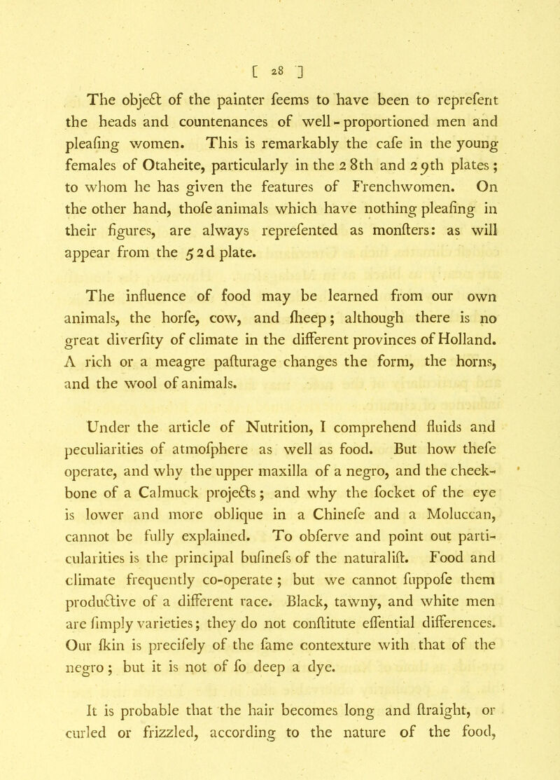 The object of the painter feems to have been to reprefent the heads and countenances of well-proportioned men and pleafing women. This is remarkably the cafe in the young females of Otaheite, particularly in the 28th and 29th plates ; to whom he has given the features of Frenchwomen. On the other hand, thofe animals which have nothing pleafing in their figures, are always reprefented as monfters: as will appear from the 5 2 d plate. The influence of food may be learned from our own animals, the horfe, cow, and flieep; although there is no great diverfity of climate in the different provinces of Holland. A rich or a meagre paflurage changes the form, the horns, and the wool of animals. Under the article of Nutrition, I comprehend fluids and peculiarities of atmofphere as well as food. But how thefe operate, and why the upper maxilla of a negro, and the cheek- bone of a Calmuck projects; and why the focket of the eye is lower and more oblique in a Chinefe and a Moluccan, cannot be fully explained. To obferve and point out parti- cularities is the principal buflnefs of the naturalifl. Food and climate frequently co-operate ; but we cannot fuppofe them productive of a different race. Black, tawny, and white men are Amply varieties; they do not conflitute effential differences. Our fkin is precifely of the fame contexture with that of the negro ; but it is not of fo deep a dye. It is probable that the hair becomes long and flraight, or curled or frizzled, according to the nature of the food.