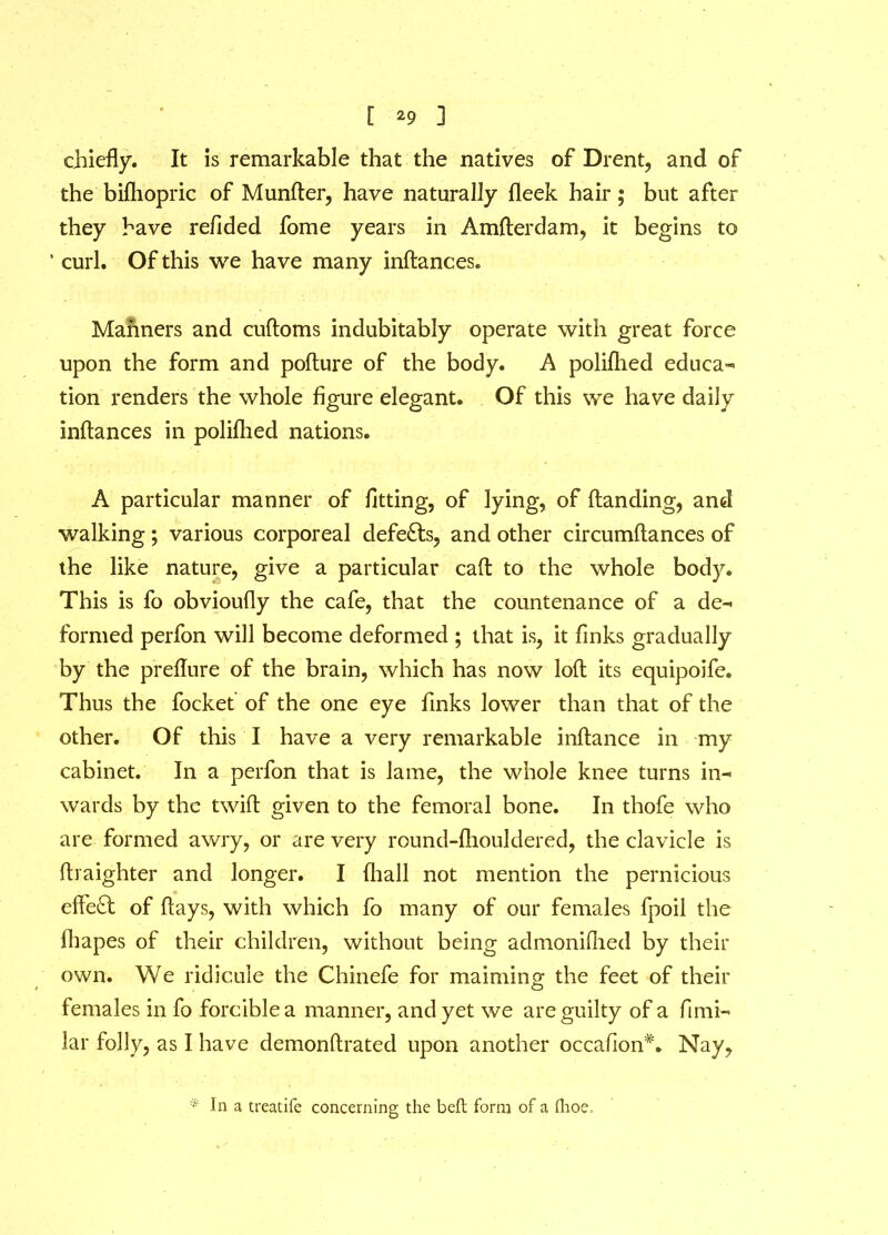 [ *9 ] chiefly. It is remarkable that the natives of Drent, and of the biftiopric of Munder, have naturally fleek hair; but after they have refided fome years in Amderdam, it begins to ' curl. Of this we have many indances. Manners and cudoms indubitably operate with great force upon the form and podure of the body. A polifhed educa- tion renders the whole figure elegant. Of this we have daily inftances in poliflied nations. A particular manner of fitting, of lying, of (landing, and walking; various corporeal defeats, and other circumftances of the like nature, give a particular cad to the whole body. This is fo obvioufly the cafe, that the countenance of a de- formed perfon will become deformed ; that is, it finks gradually by the predure of the brain, which has now loft its equipoife. Thus the focket of the one eye finks lower than that of the other. Of this I have a very remarkable inftance in my cabinet. In a perfon that is lame, the whole knee turns in- wards by the twill given to the femoral bone. In thofe who are formed awry, or are very round-fhouklered, the clavicle is (Iraighter and longer. I (hall not mention the pernicious effect of (lays, with which fo many of our females fpoil the (hapes of their children, without being admonidied by their own. We ridicule the Chinefe for maiming the feet of their females in fo forcible a manner, and yet we are guilty of a fimi- lar folly, as I have demonftrated upon another occa(ion#. Nay, * In a treatife concerning the bell form of a flioe.