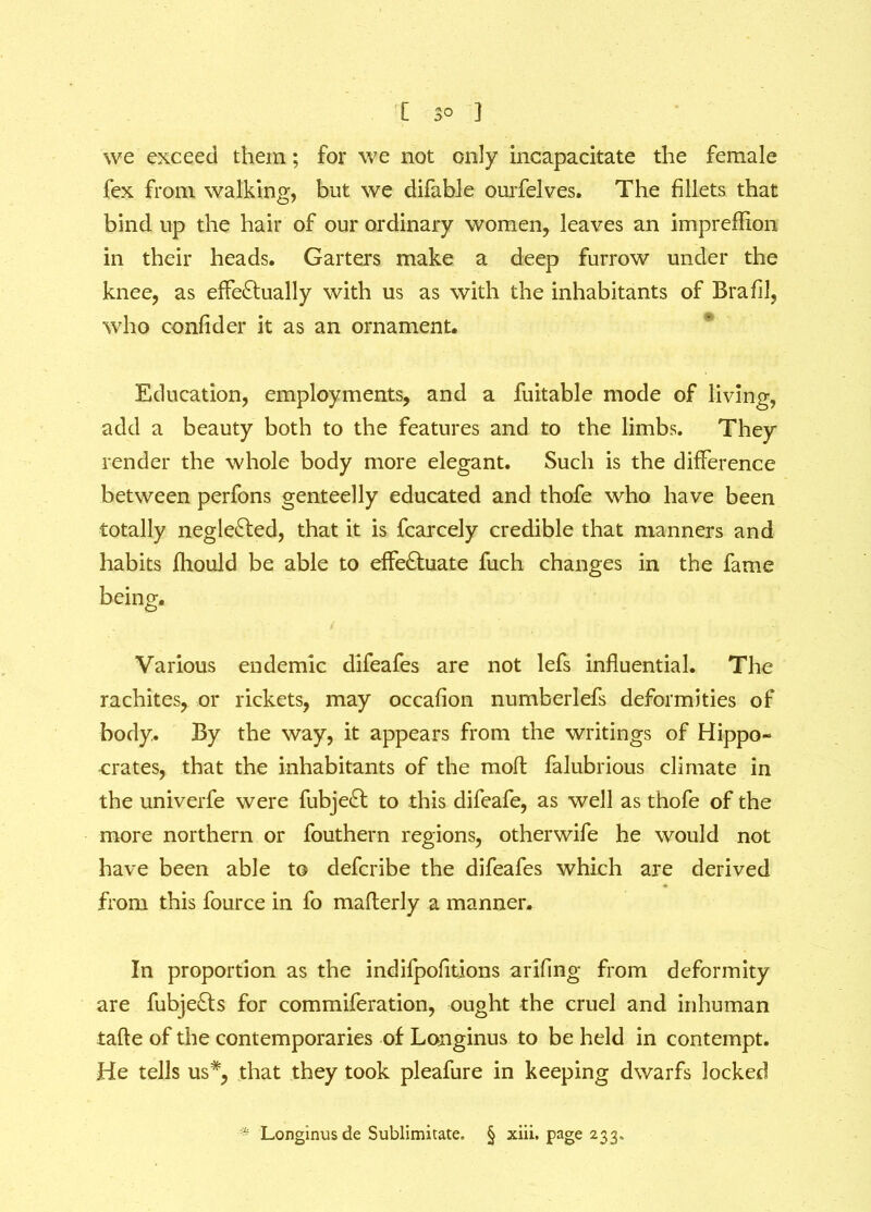 we exceed them; for we not only incapacitate the female fex from walking, but we difable ourfelves. The fillets that bind up the hair of our ordinary women, leaves an impreflion in their heads. Garters make a deep furrow under the knee, as effectually with us as with the inhabitants of Brafil, who confider it as an ornament. Education, employments, and a fuitable mode of living, add a beauty both to the features and to the limbs. They render the whole body more elegant. Such is the difference between perfons genteelly educated and thofe who have been totally negleCted, that it is fcarcely credible that manners and habits fliould be able to effeCtuate fuch changes in the fame being. Various endemic difeafes are not lefs influential. The rachites, or rickets, may occafion numberlefs deformities of body.. By the way, it appears from the writings of Hippo- crates, that the inhabitants of the moft falubrious climate in the univerfe were fubjeCt to this difeafe, as well as thofe of the more northern or fouthern regions, otherwife he would not have been able to defcribe the difeafes which are derived from this fource in fo mafterly a manner. In proportion as the indifpofitions arifing from deformity are fubjeCts for commiferation, ought the cruel and inhuman taffe of the contemporaries of Longinus to be held in contempt. He tells us#, that they took pleafure in keeping dwarfs locked * Longinus de Sublimitate. § xiii. page 233,