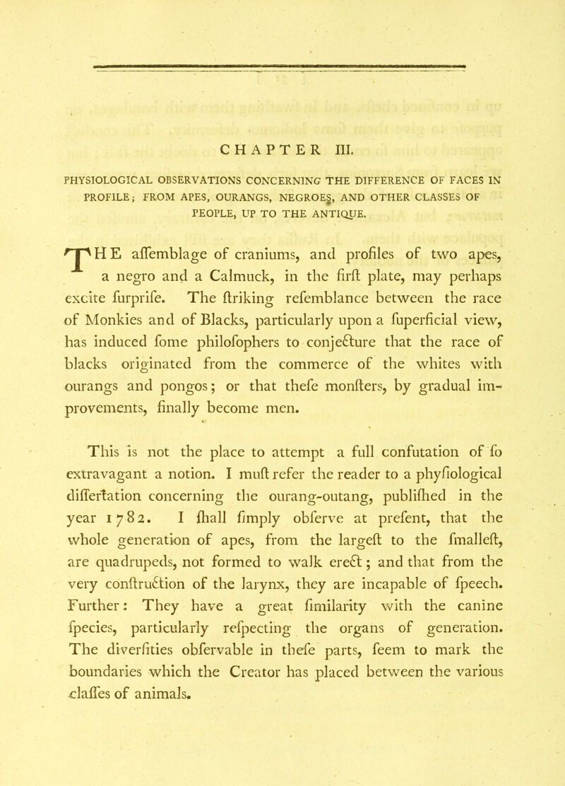 CHAPTER III. PHYSIOLOGICAL OBSERVATIONS CONCERNING THE DIFFERENCE OF FACES IN PROFILE; FROM APES, OURANGS, NEGROES, AND OTHER CLASSES OF PEOPLE, UP TO THE ANTIQUE. T H E afTemblage of craniums, and profiles of two apes, a negro and a Calmuck, in the firft plate, may perhaps excite furprife. The driking refemblance between the race of Monkies and of Blacks, particularly upon a fuperficial view, has induced fome philofophers to conjecture that the race of blacks originated from the commerce of the whites with ourangs and pongos; or that thefe monders, by gradual im- provements, finally become men. This is not the place to attempt a full confutation of fo extravagant a notion. I mult refer the reader to a phyfiological diflertation concerning the ourang-outang, published in the year 1782. I fliall fimply obferve at prefent, that the whole generation of apes, from the larged to the fmalled, are quadrupeds, not formed to walk ereCl; and that from the very condruCtion of the larynx, they are incapable of fpeech. Further: They have a great fimilarity with the canine ipecies, particularly refpecting the organs of generation. The diverfities obfervable in thefe parts, feem to mark the boundaries which the Creator has placed between the various clades of animals*
