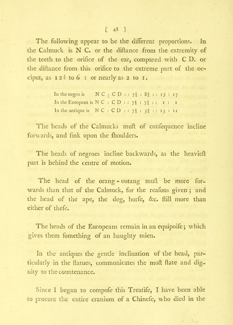 [ 43 ] The following appear to be the different proportions. In the Calmuck is N C. or the diftance from the extremity of the teeth to the orifice of the ear, compared with C D. or the diftance from this orifice to the extreme part of the oc- ciput, as i 2 i to 6 : or nearly as 2 to i. In the negro is N C : C D : ; 7f : 8f : : 15 : 17 In the European is N C : C D : : 7I : 7§ : : 1 : 1 In the antique is NC ; CD : : 7§ : 5f : : 15 ; u The heads of the Calmucks muft of confequence incline forwards, and fink upon the fhoulders. The heads of negroes incline backwards, as the heavieft part is behind the centre of motion. The head of the orang - outang muft be more for- wards than that of the Calmuck, for the reafons given ; and the head of the ape, the dog, horfe, &c. ftill more than either of thefe. The heads of the Europeans remain in an equipoife; which gives them fomething of an haughty mien. In the antiques the gentle inclination of the head, par- ticularly in the ftatues, communicates the rnoft ftate and dig- nity to the countenance. Since I began to compofe this Treatife, I have been able to procure the entire cranium of a Chinefe, who died in the