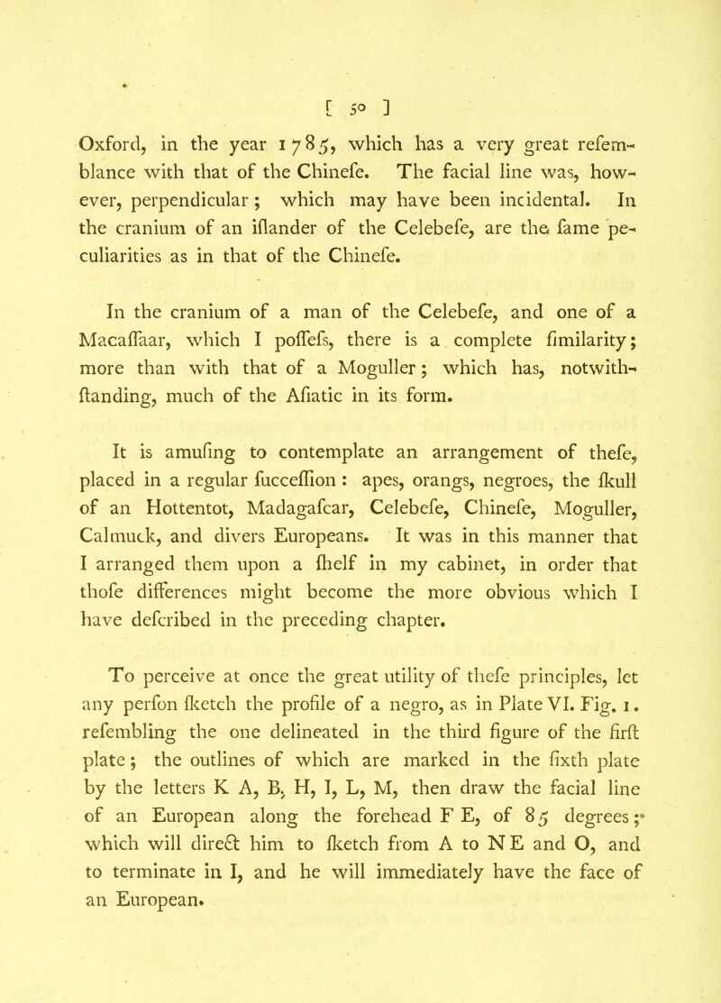 Oxford, in the year 1785, which has a very great refem- blance with that of the Chinefe. The facial line was, how- ever, perpendicular ; which may have been incidental. In the cranium of an iflander of the Celebefe, are the fame pe- culiarities as in that of the Chinefe. In the cranium of a man of the Celebefe, and one of a Macaffaar, which I polfefs, there is a complete fimilarity; more than with that of a Moguller; which has, notwith- ftanding, much of the Afiatic in its form. It is amufing to contemplate an arrangement of thefe, placed in a regular fuccedion : apes, orangs, negroes, the fkull of an Hottentot, Madagafcar, Celebefe, Chinefe, Moguller, Cal muck, and divers Europeans. It was in this manner that I arranged them upon a fhelf in my cabinet, in order that thofe differences might become the more obvious which I have defcribed in the preceding chapter. To perceive at once the great utility of thefe principles, let any perfon fketch the profile of a negro, as in Plate VI. Fig. 1. refembling the one delineated in the third figure of the firfi: plate; the outlines of which are marked in the fixth plate by the letters K A, B, H, I, L, M, then draw the facial line of an European along the forehead F E, of 85 degrees ;* which will direct him to fketch from A to NE and O, and to terminate in I, and he will immediately have the face of an European.