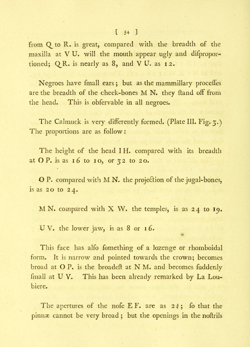 from to R. is great, compared with the breadth of the maxilla at V U. will the mouth appear ugly and difpropor- tioned; QR. is nearly as 8, and V U. as 12. Negroes have fmall ears; but as the mammillary procefles are the breadth of the cheek-bones M N. they (land off from the head. This is obfervable in all negroes. The Calmuck is very differently formed. (Plate III. Fig. 5.) The proportions are as follow: The height of the head I H. compared with its breadth at O P. is as 16 to 10, or 52 to 2o. O P. compared with M N. the proje&ion of the jugal-bones, is as 20 to 2 4. M N. compared with X W. the temples, is as 24 to ip. U V. the lower jaw, is as 8 or 1 6. This face has alfo fomething of a lozenge or rhomboidal form. It is narrow and pointed towards the crown; becomes broad at O P. is the broadefi at N M. and becomes fudderdy fmall at U V. This has been already remarked by La Lou- biere. The apertures of the nofe E F. arc as 2f; fo that the pinnae cannot be very broad ; but the openings in the noftrils