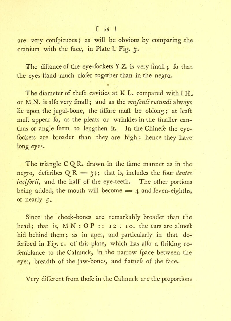 are very confpicuous; as will be obvious by comparing the cranium with the face, in Plate I. Fig. 5® The diftance of the eye-fockets Y Z. is very fmall ; fo that the eyes Hand much clofer together than in the negro. • - The diameter of thefe cavities at K L. compared with I H* or M N. is alfo very fmall; and as the mujculi rotundi always lie upon the jugal-bone, the Mure mull be oblong; at leaft muft appear fo, as the pleats or wrinkles in the fmaller earn* thus or angle feem to lengthen it. In the Chinefe the eye« fockets are broader than they are high : hence they have long eyes. The triangle C QJx. drawn in the fame manner as in the negro, defcribes Q.R = 51; that is, includes the four denies inciforii, and the half of the eye-teeth. The other portions being added, the mouth will become = 4 and feven-eighths, or nearly 5* Since the cheek-bones are remarkably broader than the head; that is, M N : O P : : 12 10. the ears are almofl: hid behind them; as in apes, and particularly in that de» fcribed in Fig. 1. of this plate, which has alfo a ftriking re- femblance to the Calmuck, in the narrow fpace between the eyes, breadth of the jaw-bones, and flatnefs of the face. Very different from thofe in the Calmuck are the proportions