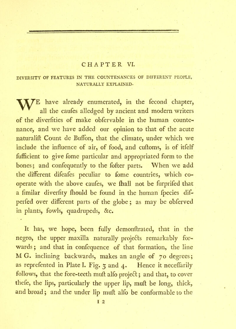 CHAPTER VI. DIVERSITY OF FEATURES IN THE COUNTENANCES OF DIFFERENT PEOPLE, NATURALLY EXPLAINED- \T7E have already enumerated, in the fecond chapter, ^ ' all the caufes alledged by ancient and modern writers of the diverfities of make obfervable in the human counter nance, and we have added our opinion to that of the acute naturalift Count de Euffon, that the climate, under which we include the influence of air, of food, and cuftoms, is of itfelf fuflicient to give fome particular and appropriated form to the bones; and confequently to the fofter parts. When we add the different difeafes peculiar to fome countries, which co- operate with the above caufes, we (hall not be furprifed that a flmilar diverfity fhould be found in the human fpecies dif- perfed over different parts of the globe; as may be obferved in plants, fowls, quadrupeds, &c. It has, we hope, been fully demonftrated, that in the negro, the upper maxilla naturally projects remarkably for- wards; and that in confequence of that formation, the line MG. inclining backwards, makes an angle of 70 degrees; as reprefented in Plate I. Fig. 5 and 4. Hence it necefiarily follows, that the fore-teeth muft alfo project; and that, to cover thefe, the lips, particularly the upper lip, muft be long, thick, and broad; and the under lip muft alfo be conformable to the