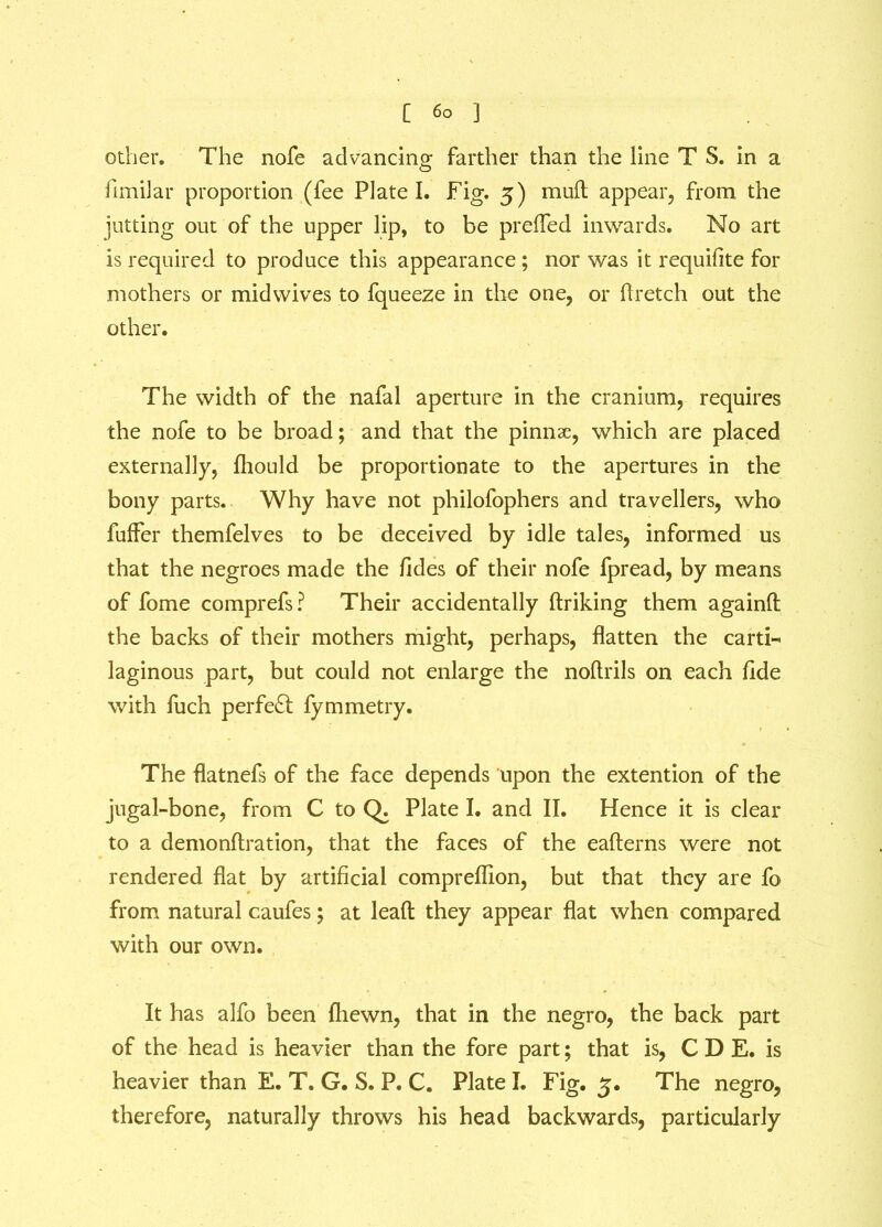 other. The nofe advancing- farther than the line T S. in a funilar proportion (fee Plate I. Fig. 3) muft appear, from the jutting out of the upper lip, to be prefled inwards. No art is required to produce this appearance ; nor was it requifite for mothers or midwives to fqueeze in the one, or dr etch out the other. The width of the nafal aperture in the cranium, requires the nofe to be broad; and that the pinnae, which are placed externally, fhould be proportionate to the apertures in the bony parts. Why have not philofophers and travellers, who fuffer themfelves to be deceived by idle tales, informed us that the negroes made the fides of their nofe fpread, by means of fome comprefs? Their accidentally ftriking them againfl: the backs of their mothers might, perhaps, flatten the carti-« laginous part, but could not enlarge the noflrils on each fide with fuch perfect fymmetry. The flatnefs of the face depends upon the extention of the jugal-bone, from C to Q. Plate I. and II. Hence it is clear to a demonftration, that the faces of the eafterns were not rendered flat by artificial compreffion, but that they are fo from natural caufes; at lead they appear flat when compared with our own. It has alfo been (hewn, that in the negro, the back part of the head is heavier than the fore part; that is, C D E. is heavier than E. T. G. S. P. C. Plate I. Fig. 3. The negro, therefore, naturally throws his head backwards, particularly