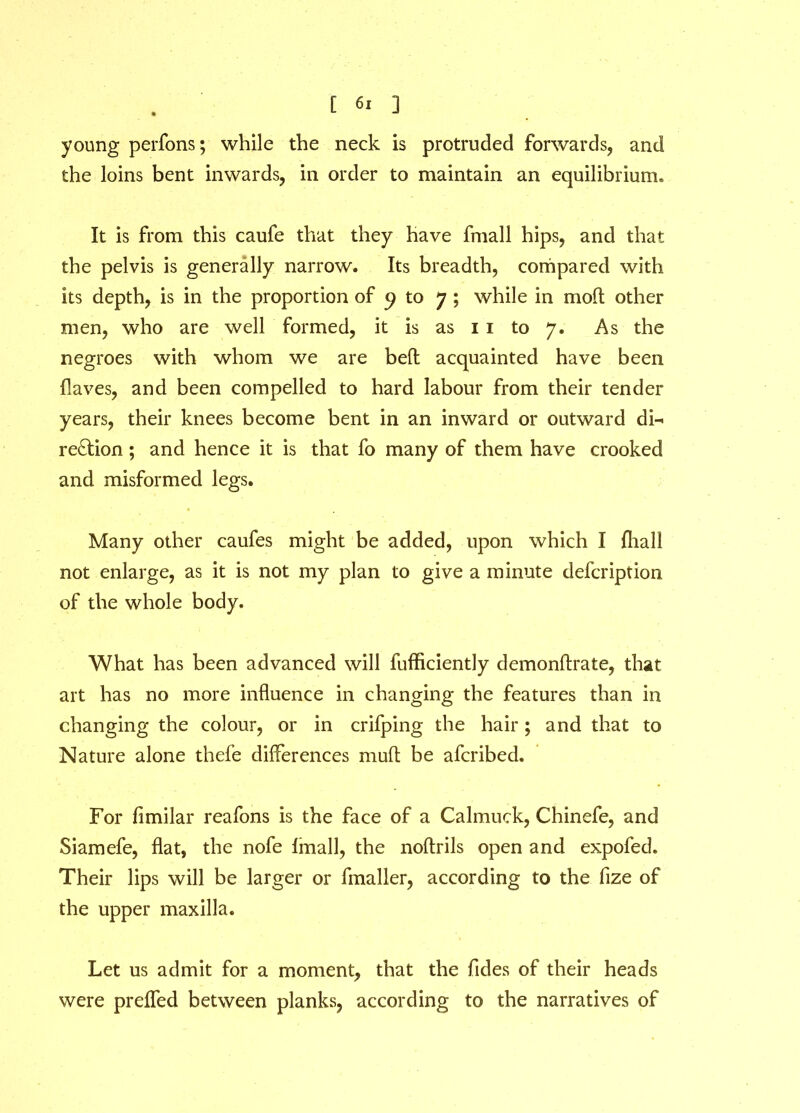 young perfons; while the neck is protruded forwards, and the loins bent inwards, in order to maintain an equilibrium. It is from this caufe that they have fmall hips, and that the pelvis is generally narrow. Its breadth, compared with its depth, is in the proportion of 9 to 7 ; while in molt other men, who are well formed, it is as 1 1 to 7. As the negroes with whom we are bed acquainted have been Haves, and been compelled to hard labour from their tender years, their knees become bent in an inward or outward dn region; and hence it is that fo many of them have crooked and misformed legs. Many other caufes might be added, upon which I fliall not enlarge, as it is not my plan to give a minute defeription of the whole body. What has been advanced will fufficiently demonflrate, that art has no more influence in changing the features than in changing the colour, or in crifping the hair ; and that to Nature alone thefe differences mud be aferibed. For fimilar reafons is the face of a Calmuck, Chinefe, and Siamefe, flat, the nofe fmall, the nodrils open and expofed. Their lips will be larger or fmaller, according to the fize of the upper maxilla. Let us admit for a moment, that the Tides of their heads were preffed between planks, according to the narratives of