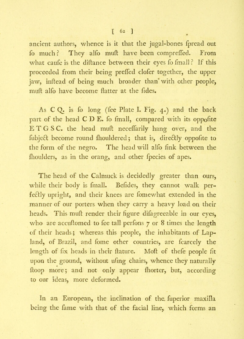 ancient authors, whence is it that the jugal-bones fpread out To much ? They alfo muft have been com pr efled. from what caufe is the diftance between their eyes fo fmall ? If this proceeded from their being prefled clofer together, the upper jaw, inftead of being much broader than with other people, muft alfo have become flatter at the Tides. As C Q. is fo long (fee Plate I. Fig. 4.) and the back part of the head C D E. fo fmall, compared with its oppofite E T G S C. the head muft neceflarily hang over, and the fubjeft; become round (houldered; that is, directly oppofite to the form of the negro. The head will alfo fink between the fhoulders, as in the orang, and other fpecies of apes. The head of the Calmuck is decidedly greater than ours, while their body is fmall. Befides, they cannot walk per- fectly upright, and their knees are fomewhat extended in the manner of our porters when they carry a heavy load on their heads. This muft render their figure difagreeable in our eyes, who are accuftomed to fee tall perfons 7 or 8 times the length of their heads; whereas this people, the inhabitants of Lap- land, of Brazil, and fome other countries, are fcarcely the length of fix heads in their ftature. Mod of thefe people fit upon the ground, without ufing chairs, whence they naturally ftoop more; and not only appear (hotter, but, according to our ideas, more deformed. In an European, the inclination of the. fuperior maxilla being the fame with that of the facial line, which forms an
