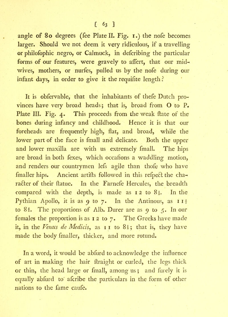 angle of 80 degrees (fee Plate II. Fig. 1.) the nofe becomes larger. Should we not deem it very ridiculous, if a travelling or philofophic negro, or Calmuck, in defcribing the particular forms of our features, were gravely to aflert, that our mid- wives, mothers, or nurfes, pulled us by the nofe during our infant days, in order to give it the requifite length ? It is obfervable, that the inhabitants of thefe Dutch pro- vinces have very broad heads; that is, broad from O to P. Plate III. Fig. 4. This proceeds from the weak (late of the bones during infancy and childhood. Hence it is that our foreheads are frequently high, flat, and broad, while the lower part of the face is fmall and delicate. Both the upper and lower maxilla are with us extremely fmall. The hips are broad in both fexes, which occahons a waddling motion, and renders our countrymen lefs agile than thofe who have fmaller hips. Ancient artifts followed in this refpeft the cha- racter of their flatue. In the Farnefe Hercules, the breadth compared with the depth, is made as 12 to 8|. In the Pythian Apollo, it is as p to 7. In the Antinous, as iii to 8f. The proportions of Alb. Durer are as p to 5. In our females the proportion is as 12 to 7. The Greeks have made it, in the Venus de Medicis, as 1 1 to 8l; that is, they have made the body fmaller, thicker, and more rotund. In a word, it would be abfurd to acknowledge the influence of art in making the hair ftraight or curled, the legs thick or thin, the head large or fmall, among us; and Flu ely it is equally abfurd to' afcribe the particulars in the form of other nations to the fame caufe.