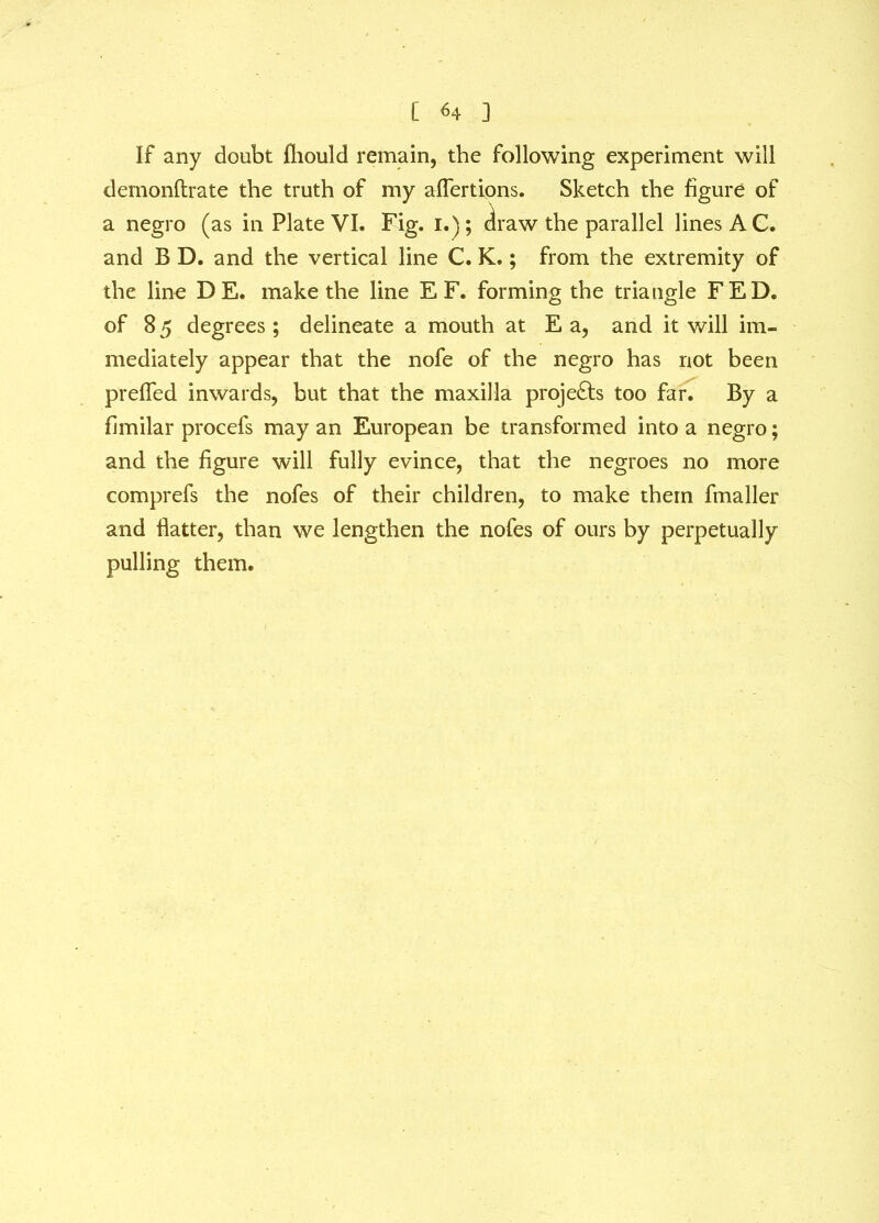 [ <4 ] If any doubt fhould remain, the following experiment will demonftrate the truth of my aflertions. Sketch the figure of a negro (as in Plate VI. Fig. i.); draw the parallel lines AC. and B D. and the vertical line C. K.; from the extremity of the line D E. make the line E F. forming the triangle FED. of 8 5 degrees ; delineate a mouth at E a, and it will im- mediately appear that the nofe of the negro has not been preffed inwards, but that the maxilla projects too far. By a fimilar procefs may an European be transformed into a negro; and the figure will fully evince, that the negroes no more comprefs the nofes of their children, to make them fmaller and flatter, than we lengthen the nofes of ours by perpetually pulling them.