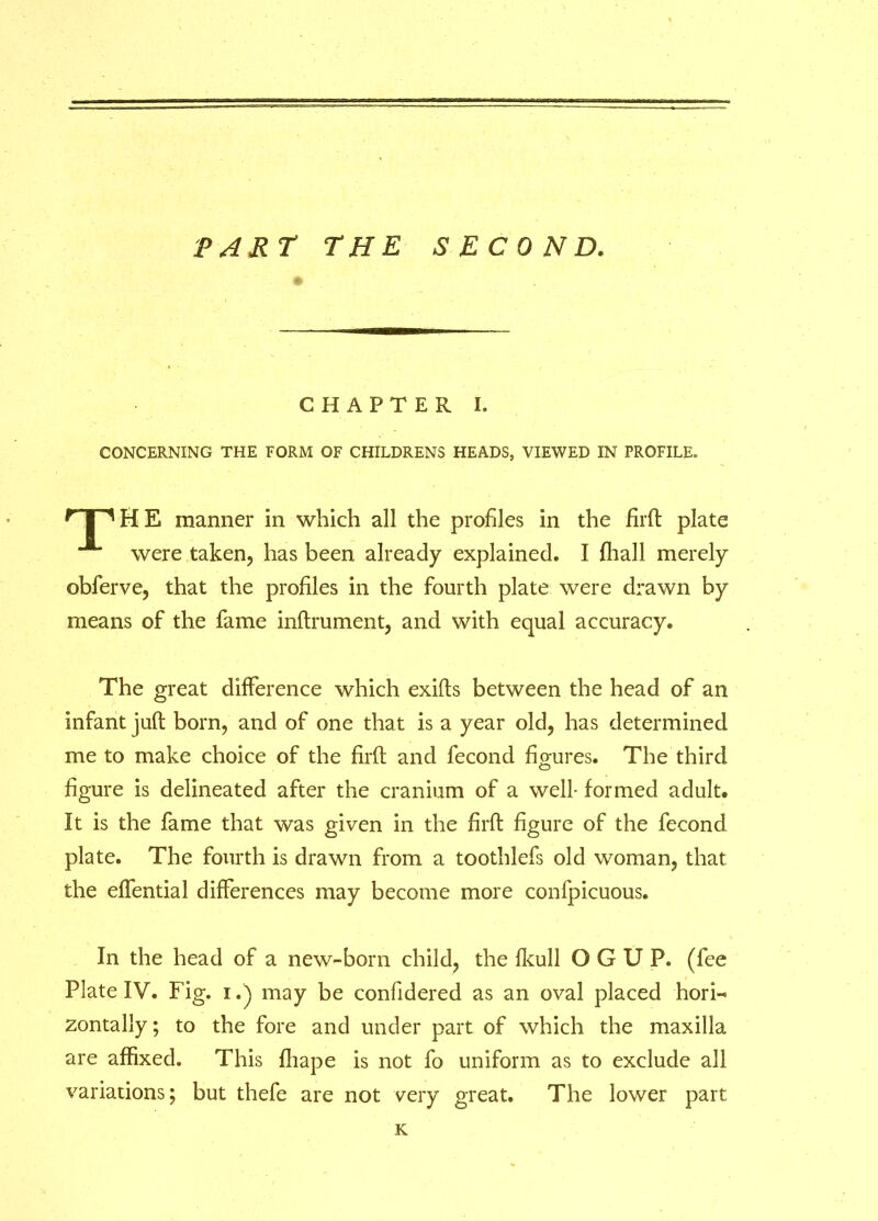 PART THE SECOND. CHAPTER I. CONCERNING THE FORM OF CHILDRENS HEADS, VIEWED IN PROFILE, npHE manner in which all the profiles in the Hrft plate were taken, has been already explained. I fhall merely obferve, that the profiles in the fourth plate were drawn by means of the fame inftrument, and with equal accuracy. The great difference which exifts between the head of an infant juft born, and of one that is a year old, has determined me to make choice of the firft and fecond figures. The third figure is delineated after the cranium of a well- formed adult. It is the fame that was given in the firft figure of the fecond plate. The fourth is drawn from a toothlefs old woman, that the effential differences may become more confpicuous. In the head of a new-born child, the fkull OGUP. (fee Plate IV. Fig. i.j may be confidered as an oval placed hori- zontally; to the fore and under part of which the maxilla are affixed. This fliape is not fo uniform as to exclude all variations; but thefe are not very great. The lower part K