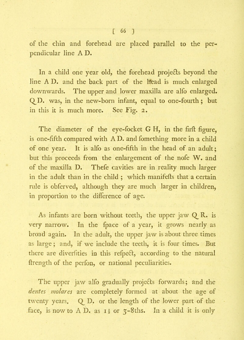 of the chin and forehead are placed parallel to the per- pendicular line A D. In a child one year old, the forehead proje£is beyond the line A D. and the back part of the head is much enlarged downwards. The upper and lower maxilla are alfo enlarged. QD- was, in the new-born infant, equal to one-fourth; but in this it is much more. See Fig. 2. The diameter of the eye-focket G H, in the firft figure, is one-fifth compared with A D. and fomething more in a child of one year. It is alfo as one-fifth in the head of an adult; but this proceeds from the enlargement of the nofe W. and of the maxilla D. Thefe cavities are in reality much larger in the adult than in the child ; which manifefts that a certain rule is obferved, although they are much larger in children, in proportion to the difference of age. As infants are born without teeth, the upper jaw R. is very narrow. In the fpace of a year, it grows nearly as broad again. In the adult, the upper jaw is about three times as large; and, if we include the teeth, it is four times. But there are diverfities in this refpe£t, according to the natural flrength of the perfon, or national peculiarities. The upper jaw alfo gradually projects forwards; and the dentes molares are completely formed at about the age of twenty years. D. or the length of the lower part of the face, is now to AD. as H or 5-8ths. In a child it is only