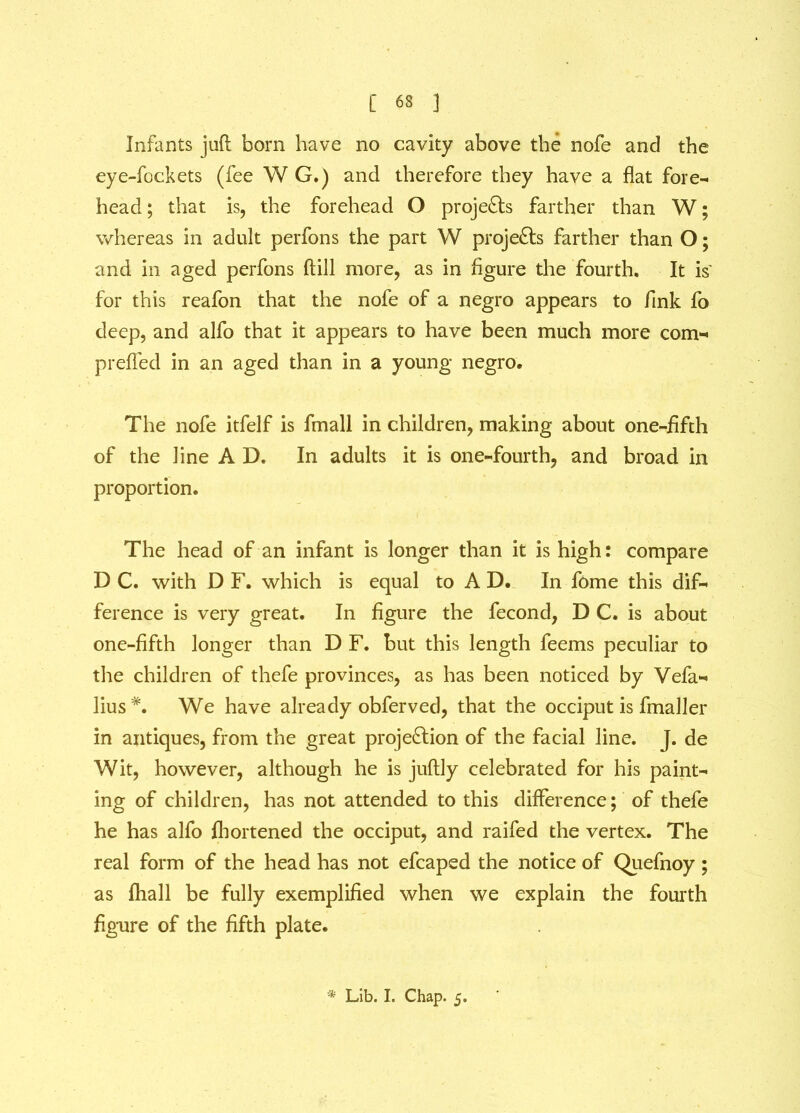 [ 63 ] Infants juft born have no cavity above the nofe and the eye-fockets (fee W G.) and therefore they have a flat fore- head ; that is, the forehead O projects farther than W; whereas in adult perfons the part W projects farther than O; and in aged perfons ftill more, as in figure the fourth. It is' for this reafon that the nofe of a negro appears to fink fo deep, and alfo that it appears to have been much more com- prefled in an aged than in a young negro. The nofe itfelf is fmall in children, making about one-fifth of the line A D. In adults it is one-fourth, and broad in proportion. The head of an infant is longer than it is high: compare D C. with D F. which is equal to A D. In fome this dif- ference is very great. In figure the fecond, D C. is about one-fifth longer than D F. but this length feems peculiar to the children of thefe provinces, as has been noticed by Vefa- lius#. We have already obferved, that the occiput is fmaller in antiques, from the great projection of the facial line. J. de Wit, however, although he is juftly celebrated for his paint- ing of children, has not attended to this difference; of thefe he has alfo fliortened the occiput, and raifed the vertex. The real form of the head has not efcaped the notice of Quefnoy; as fhall be fully exemplified when we explain the fourth figure of the fifth plate.