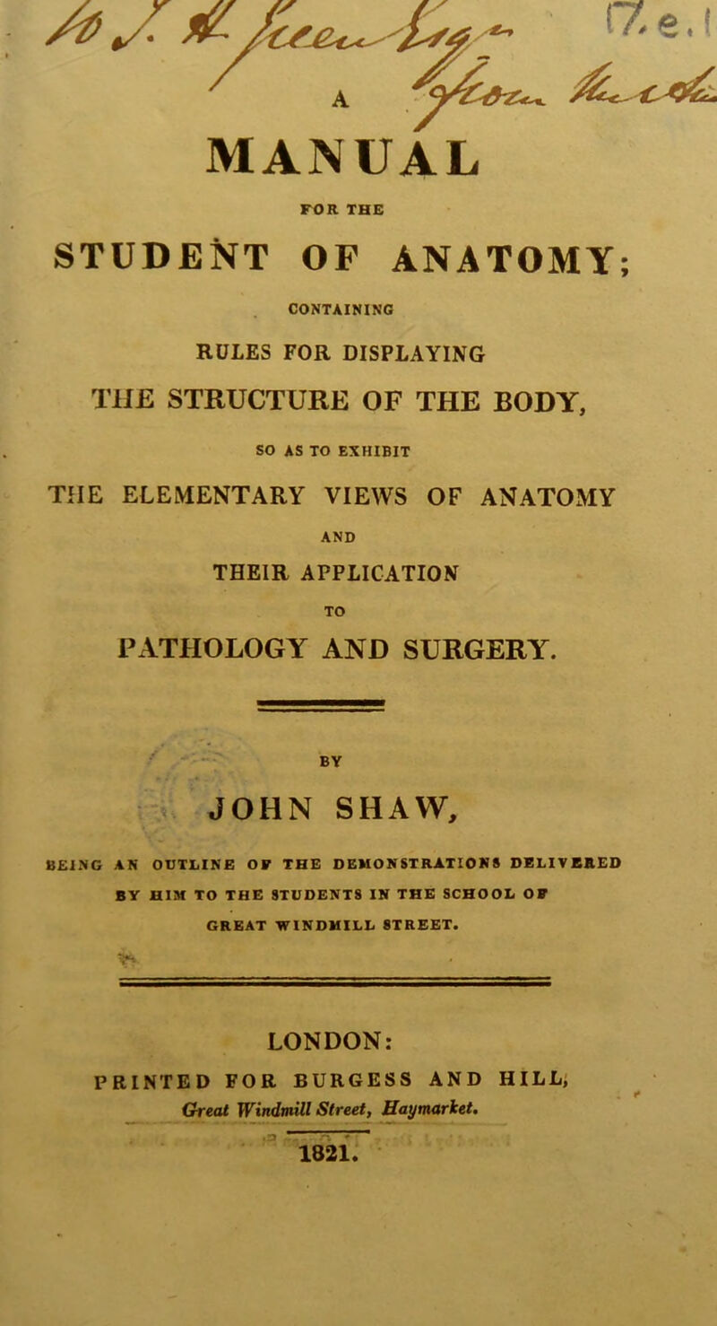 rZe.l MANUAL FOR THE STUDENT OF ANATOMY; CONTAINING RULES FOR DISPLAYING THE STRUCTURE OF THE BODY, SO AS TO EXHIBIT THE ELEMENTARY VIEWS OF ANATOMY AND THEIR APPLICATION PATHOLOGY AND SURGERY. BY JOHN SHAW, BEING AN OUTLINE OF THE DEMONSTRATION# DELIVERED BY HIM TO THE STUDENTS IN THE SCHOOL OF GREAT WINDMILL 8TREET. V* LONDON: PRINTED FOR BURGESS AND HILL; Great Windmill Street, Haymarket,