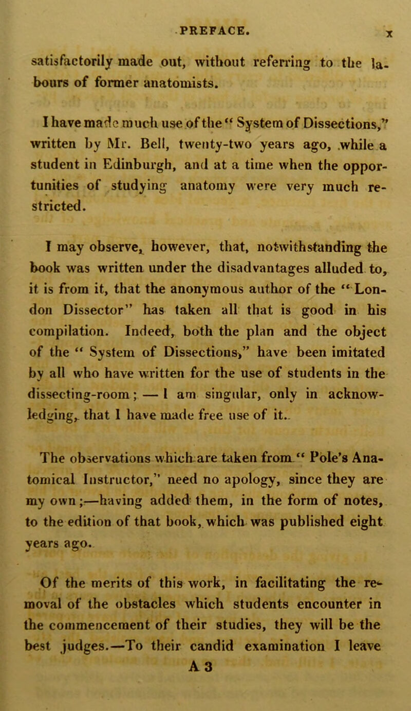 satisfactorily made out, without referring to the la- bours of former anatomists. I have made much use of the “ System of Dissections,” written by Mr. Bell, twenty-two years ago, while a student in Edinburgh, and at a time when the oppor- tunities of studying anatomy were very much re- stricted. I may observe, however, that, notwithstanding the book was written under the disadvantages alluded to, it is from it, that the anonymous author of the “ Lon- don Dissector” has taken all that is good in his compilation. Indeed, both the plan and the object of the “ System of Dissections)” have been imitated by all who have written for the use of students in the dissecting-room; — 1 am singular, only in acknow- ledging, that 1 have made free use of it.. The observations which are taken from “ Pole’s Ana- tomical Instructor,” need no apology, since they are my own;—having added them, in the form of notes, to the edition of that book, which was published eight years ago. Of the merits of this work, in facilitating the re- moval of the obstacles which students encounter in the commencement of their studies, they will be the best judges.—To their candid examination I leave A 3