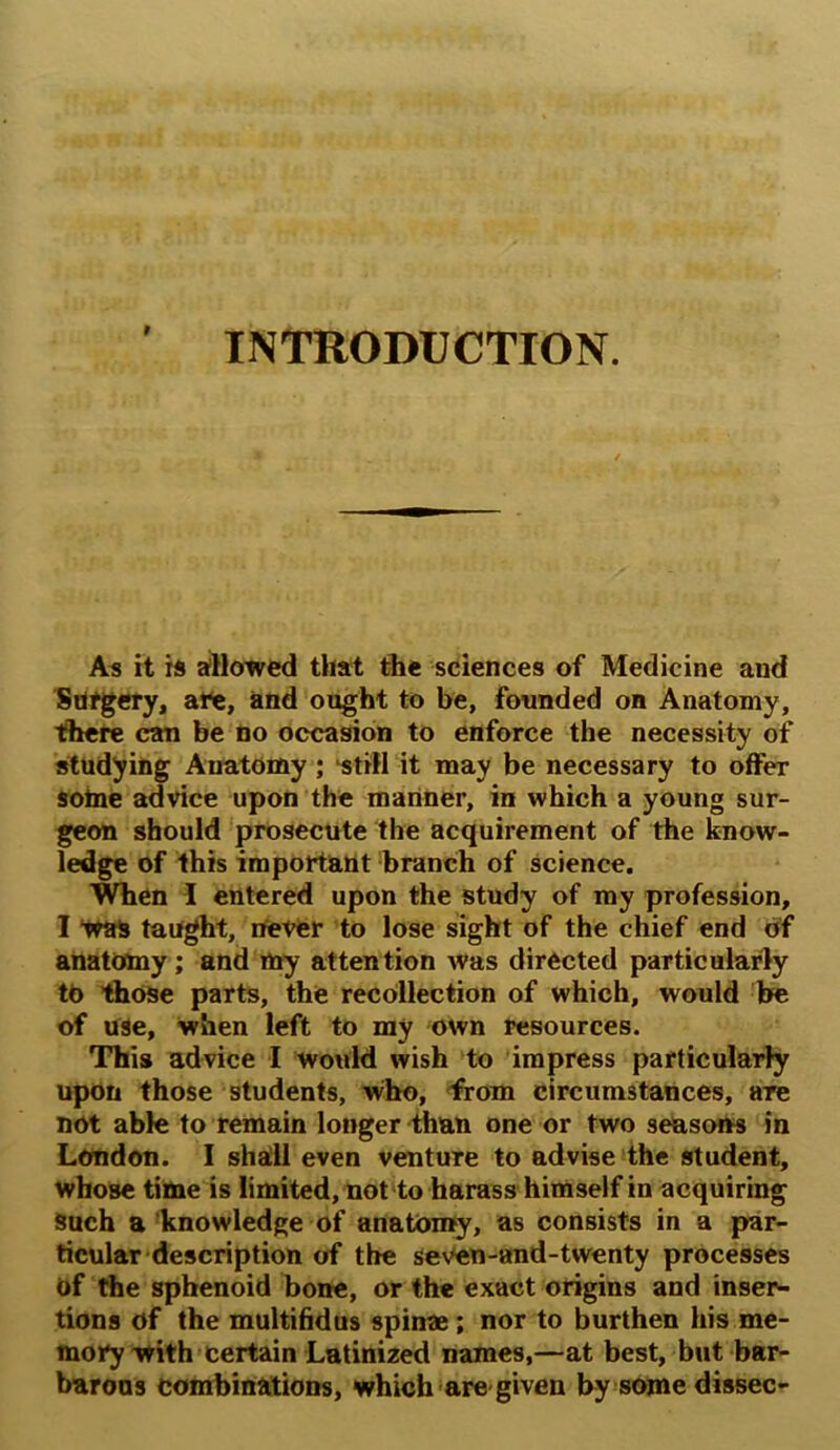 r INTRODUCTION. As it is allowed that the sciences of Medicine and Surgery, are, and ought to be, founded on Anatomy, there can be no occasion to enforce the necessity of studying Anatomy; ‘still it may be necessary to offer sotne advice upon the manner, in which a young sur- geon should prosecute the acquirement of the know- ledge of this important branch of science. When I entered upon the study of my profession, I Was taught, never to lose sight of the chief end of anatomy; and my attention was directed particularly to those parts, the recollection of which, would be of use, when left to my own resources. This advice I would wish to impress particularly upon those students, who, from circumstances, are not able to remain longer than one or two seasons in London. I shall even venture to advise the student, whose time is limited, not to harass himself in acquiring Such a knowledge of anatomy, as consists in a par- ticular description of the seven-and-twenty processes of the sphenoid bone, or the exact origins and inser- tions of the multifidus spin®; nor to burthen his me- mory with certain Latinized names,—at best, but bar- barons combinations, which are given by some dissec-