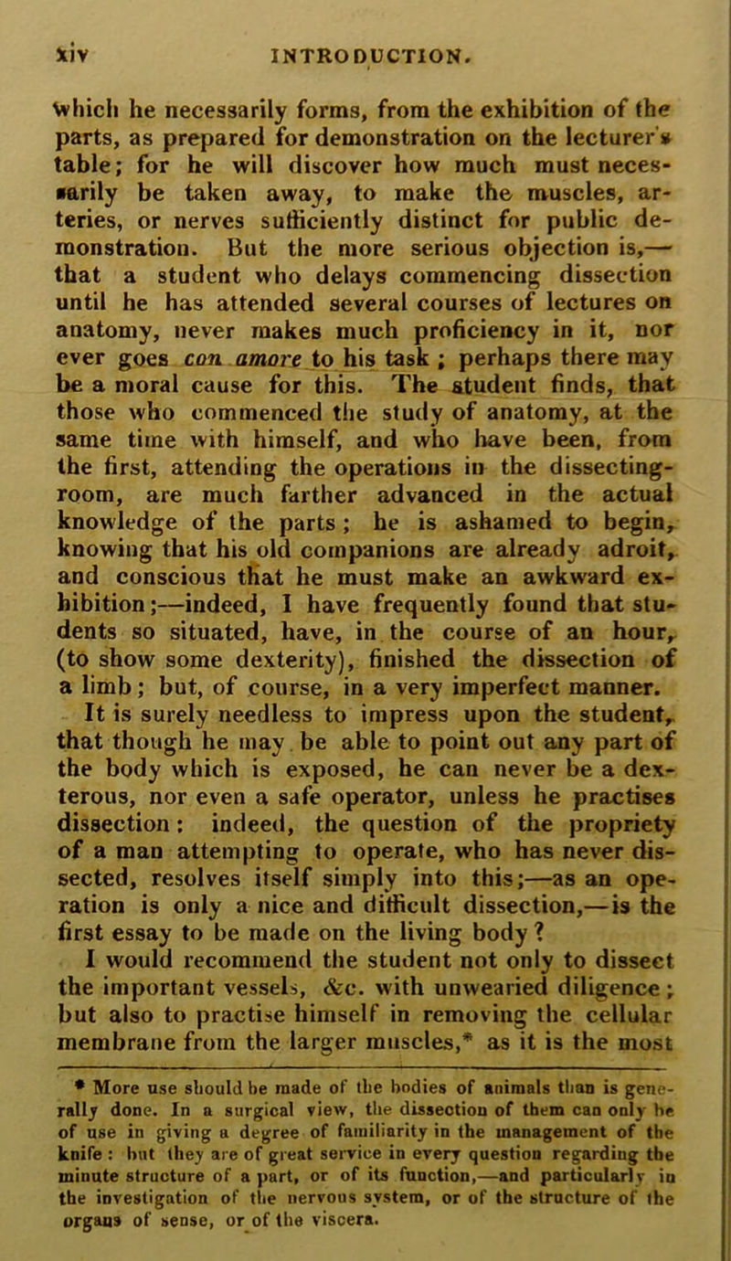 \vhich he necessarily forms, from the exhibition of the parts, as prepared for demonstration on the lecturer's* table; for he will discover how much must neces- sarily be taken away, to make the muscles, ar- teries, or nerves sufficiently distinct for public de- monstration. But the more serious objection is,— that a student who delays commencing dissection until he has attended several courses of lectures on anatomy, never makes much proficiency in it, nor ever goes con amove to his task ; perhaps there may be a moral cause for this. The student finds, that those who commenced the study of anatomy, at the same time with himself, and who have been, from the first, attending the operations in the dissecting- room, are much farther advanced in the actual knowledge of the parts ; he is ashamed to begin, knowing that his old companions are already adroit,, and conscious that he must make an awkward ex- hibition ;—indeed, I have frequently found that stu- dents so situated, have, in the course of an hour, (to show some dexterity), finished the dissection of a limb; but, of course, in a very imperfect manner. It is surely needless to impress upon the student, that though he may be able to point out any part of the body which is exposed, he can never be a dex- terous, nor even a safe operator, unless he practises dissection; indeed, the question of the propriety of a man attempting to operate, who has never dis- sected, resolves itself simply into this;—as an ope- ration is only a nice and difficult dissection,—is the first essay to be made on the living body ? I would recommend the student not only to dissect the important vessels, See. with unwearied diligence; but also to practise himself in removing the cellular membrane from the larger muscles,* as it is the most * More use should be made of the bodies of animals than is gene- rally done. In a surgical view, the dissection of them can only he of use in giving a degree of familiarity in the management of the knife : hilt they are of great service in every question regarding the minute structure of a part, or of its fuuction,—and particularly in the investigation of the nervous system, or of the structure of the organs of sense, or of the viscera.