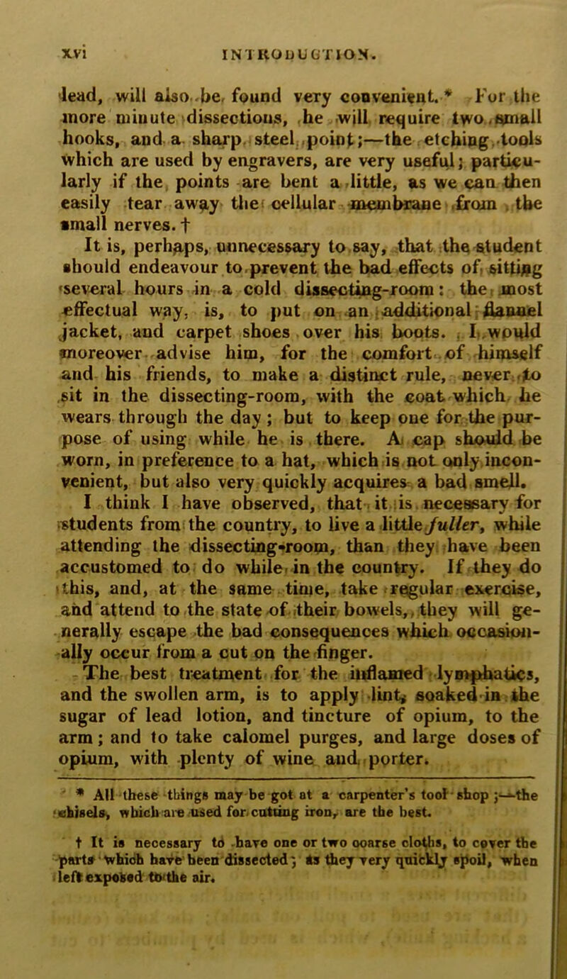dead, will also.-be, found very convenient. * For the more minute dissections, he will require two,small hooks, and a sharp steel point;—the etching tools which are used by engravers, are very useful; particu- larly if the points are bent a little, as we can then easily tear away the cellular membrane from the •mall nerves. + It is, perhaps, unnecessary to say, that the student should endeavour to prevent the bad effects of. sitting •several hours in a cold dissecting-room: the most effectual way, is, to put on an additional flannel jacket, and carpet shoes over his hoots. I, would moreover advise him, for the comfort of himself and his friends, to make a distinct rule, never to .sit in the dissecting-room, with the coat which he wears through the day ; but to keep oue for the pur- pose of using while he is there. A* cap should be worn, in preference to a hat, which is not only.incon- venient, but also very quickly acquires a bad smell. I think I have observed, that it: is. necessary for students from the country, to live a little fuller, while attending the dissecting-room, than they have been accustomed to do while-in the country. If they do 'this, and, at the same time, take regular exercise, and attend to the state of their bowels, they will ge- nerally escape the bad consequences which occasion- ally occur from a cut on the finger. The best treatment for the inflamed lymphatics, and the swollen arm, is to apply lint* soaked in the sugar of lead lotion, and tincture of opium, to the arm; and to take calomel purges, and large doses of opium, with plenty of wine and. porter. * All these things may be got at a carpenter’s tool shop ;->-the ehisela, which are used for cutting iron, are tbe best. t It is necessary to -hare one or two ooarse cloths, to cover tbe parts which have been dissected; to they very quickly spoil, when left exposed to the air.