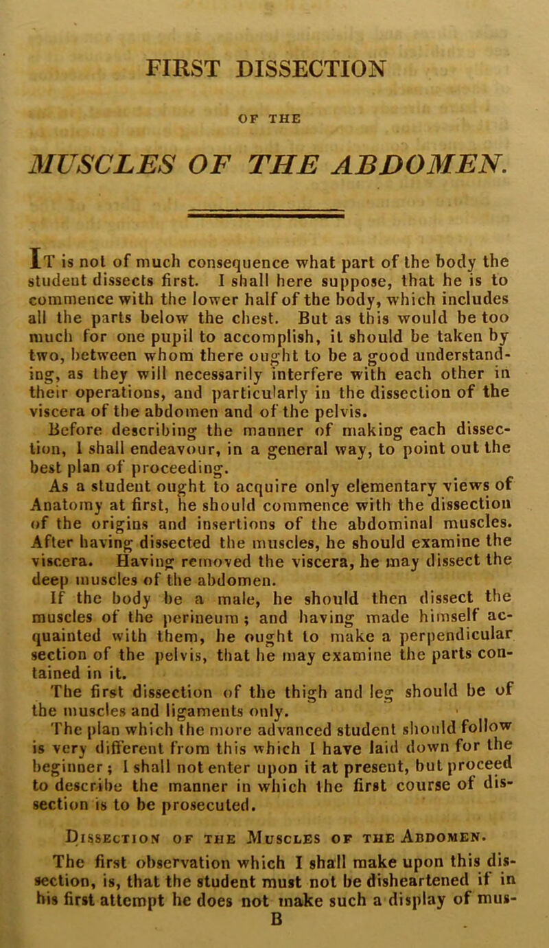 FIRST DISSECTION OF THE MUSCLES OF THE ABDOMEN. It is not of much consequence what part of the body the student dissects first. I shall here suppose, that he is to commence with the lower half of the body, which includes all the parts below the chest. But as this would be too much for one pupil to accomplish, it should be taken by two, between whom there ought to be a good understand- ing, as they will necessarily interfere with each other in their operations, and particularly in the dissection of the viscera of the abdomen and of the pelvis. Before describing the manner of making each dissec- tion, 1 shall endeavour, in a general way, to point out the best plan of proceeding. As a student ought to acquire only elementary views of Anatomy at first, he should commence with the dissection of the origins and insertions of the abdominal muscles. After having dissected the muscles, he should examine the viscera. Having removed the viscera, he may dissect the deep muscles of the abdomen. If the body be a male, he should then dissect the muscles of the perineum; and having made himself ac- quainted with them, he ought to make a perpendicular section of the pelvis, that he may examine the parts con- tained in it. The first dissection of the thigh and leg should be of the muscles and ligaments only. The plan which the more advanced student should follow is very different from this which I have laid down for the beginner; I shall not enter upon it at present, but proceed to describe the manner in which the first course of dis- section is to be prosecuted. Dissection of the Muscles of the Abdomen. The first observation which I shall make upon this dis- section, is, that the student must not be disheartened if in his first attempt he does not make such a display of mus- B