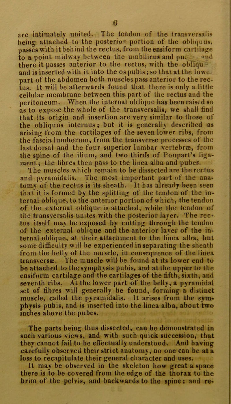 are intimately united. The tendon of the transversalis being attached to the posterior portion of the obliquus, passes with it behind the rectus, from theensiform cartilage to a point midway between the umbilicus and pu. and there it passes anterior to the rectus, with the obliqu - and is inserted with it into the os pubis; so that at the lowt part of the abdomen both muscles pass anterior to the rec- tus. It will be afterwards found that there is only a little cellular membrane between this part of the rectus and the peritoneum. When the internal oblique has been raised so as to expose the whole of the transversalis, we shall find that its origin and insertion are very similar to those of the obliquus internus ; but it is generally described as arising from the cartilages of the seven lower ribs, from the fascia lumborum, from the transverse processes of the last dorsal and the four superior lumbar vertebrre, from the spine of the ilium, and two third's of Poupart’s liga- ment; the fibres then pass to the linea alba and pubes. The muscles which remain to be dissected are the rectus and pyramidalis. The most important part of the ana- tomy of the rectus is its sheath. It has already been seen that it is formed by the splitting of the tendon of the in- ternal oblique, to the anterior portion of which, the tendon of the external oblique is attached, while the tendon of the transversalis unites with the posterior layer. The rec- tus itself may be exposed by cutting through the tendon of the external oblique and the anterior layer of the in- ternal oblique, at their attachment to the linea alba, but some difficulty will be experienced in separating the sheath from the belly of the muscle, in consequence of the linea transverse. The muscle will be found at its lower end to be attached to the symphysis pubis, and at the upper to the ensiform cartilage and the cartilages of the fifth, sixth, and seventh ribs. At the lower part of the belly, a pyramidal set of fibres will generally be found, forming a distinct muscle, called the pyramidalis. It arises from the sym- physis pubis, and is inserted into the linea alba, about two inches above the pubes. The parts being thus dissected, can be demonstrated in such various views, and with such quick succession, that they cannot fail to be effectually understood. And having carefully observed their strict anatomy, no one can be at a loss to recapitulate their general character and uses. It may be observed in the skeleton how great a space there is to be covered from the edge of the thorax to the brim of the pelvis, and backwards to the spine; and re-