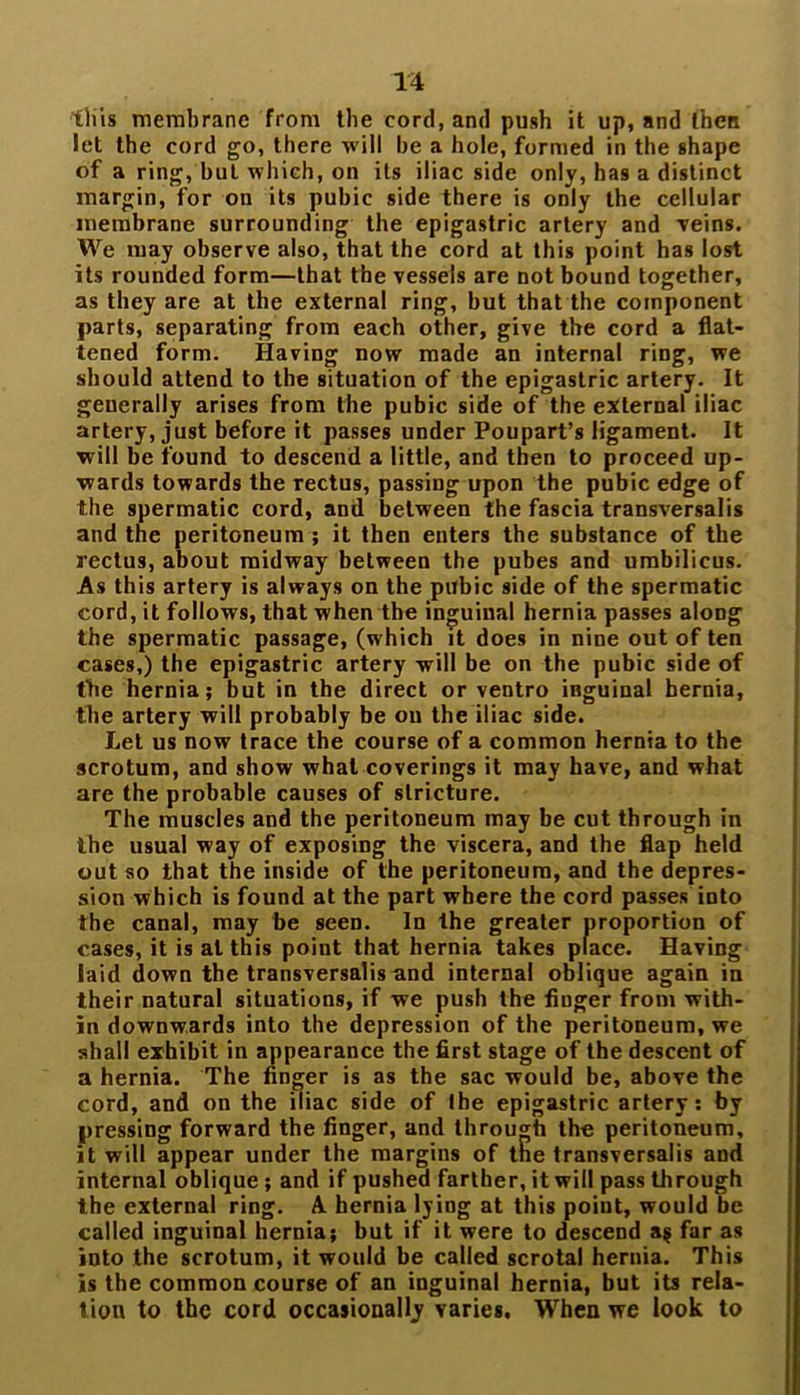 this membrane from the cord, and push it up, and then let the cord go, there will be a hole, formed in the shape of a ring, but which, on its iliac side only, has a distinct margin, for on its pubic side there is only the cellular membrane surrounding the epigastric artery and ■veins. We may observe also, that the cord at this point has lost its rounded form—that the vessels are not bound together, as they are at the external ring, but that the component parts, separating from each other, give the cord a flat- tened form. Having now made an internal ring, we should attend to the situation of the epigastric artery. It generally arises from the pubic side of the external iliac artery, just before it passes under Poupart’s ligament. It will be found to descend a little, and then to proceed up- wards towards the rectus, passing upon the pubic edge of the spermatic cord, and between the fascia transversalis and the peritoneum ; it then enters the substance of the rectus, about midway between the pubes and umbilicus. As this artery is always on the pubic side of the spermatic cord, it follows, that when the inguinal hernia passes along the spermatic passage, (which it does in nine out of ten cases,) the epigastric artery will be on the pubic side of the hernia; but in the direct or ventro iBguinal hernia, the artery will probably be on the iliac side. Let us now trace the course of a common hernia to the scrotum, and show what coverings it may have, and what are the probable causes of stricture. The muscles and the peritoneum may be cut through in the usual way of exposing the viscera, and the flap held out so that the inside of the peritoneum, and the depres- sion which is found at the part where the cord passes into the canal, may be seen. In the greater proportion of cases, it is at this point that hernia takes place. Having laid down the transversalisund internal oblique again in their natural situations, if we push the finger from with- in downwards into the depression of the peritoneum, we shall exhibit in appearance the first stage of the descent of a hernia. The finger is as the sac would be, above the cord, and on the iliac side of Ihe epigastric artery: by pressing forward the finger, and through the peritoneum, it will appear under the margins of tne transversalis and internal oblique ; and if pushed farther, it will pass through the external ring. A hernia lying at this point, would be called inguinal hernia; but if it were to descend a$ far as into the scrotum, it would be called scrotal hernia. This is the common course of an inguinal hernia, but its rela- tion to the cord occasionally varies. When we look to