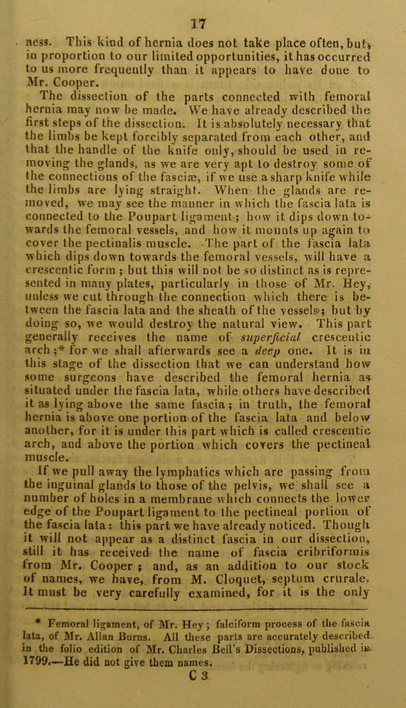 ness. This kind of hernia does not take place often, bill* in proportion to our limited opportunities, it has occurred to us more frequently than it appears to have done to Mr. Cooper. The dissection of the parts connected with femoral hernia may now he made. We have already described the first steps of the dissection. It is absolutely necessary that the limbs be kept forcibly separated from each other, and that the handle of the knife only, should be used in re- moving the glands, as we are very apt to destroy some of the connections of the fasciae, if we use a sharp knife while the limbs are lyiDg straight. When the glands are re- moved, we may see the manner in which the fascia lata is connected to the Poupart ligament; how it dips down to- wards the femoral vessels, and how it mounts up again to cover the pectinalis muscle. -The part of the fascia lata which dips down towards the femoral vessels, will have a crescentic form ; but this will not be so distinct as is repre- sented in many plates, particularly in those of Mr. Hey, unless we cut through the connection which there is be- tween the fascia lata and the sheath of the vessels1; but by doing so, we would destroy the natural view. This part generally receives the name of superficial crescentic arch ;* for we shall afterwards see a deep one. It is in this stage of the dissection that we can understand how some surgeons have described the femoral hernia as situated under the fascia lata, while others have described it as lying above the same fascia; in truth, the femoral hernia is above one portion of the fascia lata and below another, for it is under this part which is called crescentic arch, and above the portion which covers the pectineal muscle. If we pull away the lymphatics which are passing from the inguinal glands to those of the pelvis, we shall see a number of holes in a membrane which connects the lower edge of the Poupart ligament to the pectineal portion of the fascia lata: this part we have already noticed. Though it will not appear as a distinct fascia in our dissection, still it has received the name of fascia cribriformis from Mr. Cooper ; and, as an addition to our stock of names, we have, from M. Cloquet, septum crurale. It must be very carefully examined, for it is the only * Femoral ligament, of Mr. Hey; falciform process of the fascia lata, of Mr. Allan Burns. All these parts are accurately described in the folio edition of Mr. Charles Bell’s Dissections, published in 1799.—He did not give them names.