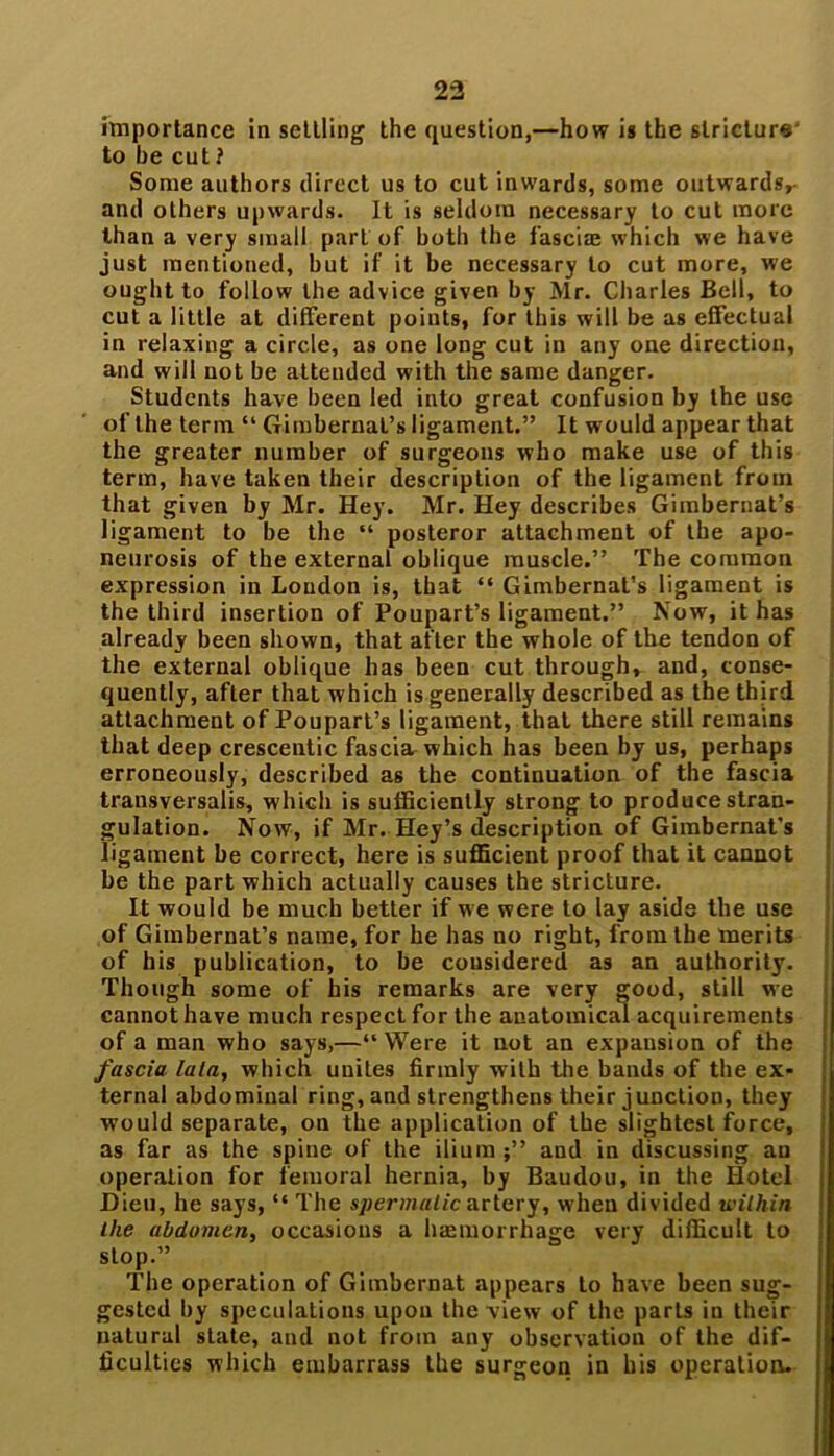 importance in settling the question,—how is the stricture' to be cut? Some authors direct us to cut inwards, some outwards^ and others upwards. It is seldom necessary to cut more than a very small part of both the fasciae which we have just mentioned, but if it be necessary to cut more, we ought to follow the advice given by Mr. Charles Bell, to cut a little at different points, for this will be as effectual in relaxing a circle, as one long cut in any one direction, and will not be attended with the same danger. Students have been led into great confusion by the use of the term “ Gimbernal’s ligament.” It would appear that the greater number of surgeons who make use of this term, have taken their description of the ligament from that given by Mr. Hey. Mr. Hey describes Gimbernat’s ligament to be the “ posteror attachment of the apo- neurosis of the external oblique muscle.” The common expression in Loudon is, that “ Gimbernat’s ligament is the third insertion of Poupart’s ligament.” Now, it has already been shown, that after the whole of the tendon of the external oblique has been cut through, and, conse- quently, after that which is generally described as the third attachment of Poupart’s ligament, that there still remains that deep crescentic fascia which has been by us, perhaps erroneously, described as the continuation of the fascia transversalis, which is sufficiently strong to produce stran- gulation. Now, if Mr. Hey’s description of Gimbernat’s ligament be correct, here is sufficient proof that it cannot be the part which actually causes the stricture. It would be much better if we were to lay aside the use of Gimbernat’s name, for he has no right, from the merits of his publication, to be considered as an authority. Though some of his remarks are very good, still we cannot have much respect for the anatomical acquirements of a man who says,—“Were it not an expansion of the fascia lain, which unites firmly with the bands of the ex- ternal abdominal ring, and strengthens their junction, they would separate, on the application of the slightest force, as far as the spine of the ilium and in discussing an operation for femoral hernia, by Baudou, in the Hotel JDieu, he says, “ The spermatic artery, when divided within the abdomen, occasions a haemorrhage very difficult to stop.” The operation of Gimbernat appears to have been sug- gested by speculations upon the view of the parts in their natural state, and not from any observation of the dif- ficulties which embarrass the surgeon in his operation.