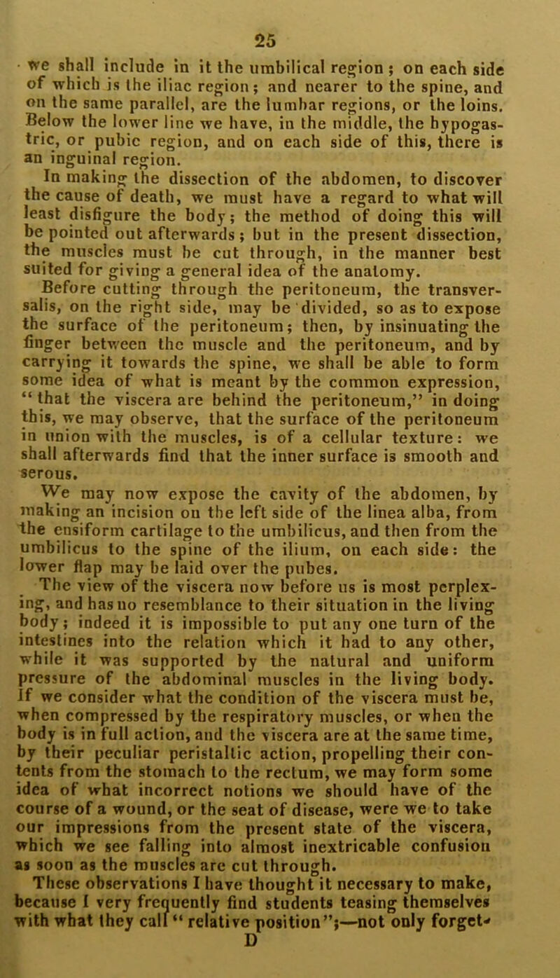 we shall include in it the umbilical region ; on each side of which is the iliac region; and nearer to the spine, and on the same parallel, are the lumbar regions, or the loins. Below the lower line we have, in the middle, the hypogas- tric, or pubic region, and on each side of this, there is an inguinal region. In making the dissection of the abdomen, to discover the cause of death, we must have a regard to what will least disfigure the body; the method of doing this will be pointed out afterwards; but in the present dissection, the muscles must be cut through, in the manner best suited for giving a general idea of the anatomy. Before cutting through the peritoneum, the transver- sals, on the right side, may be divided, so as to expose the surface of the peritoneum; then, by insinuating the finger between the muscle and the peritoneum, and by carrying it towards the spine, we shall be able to form some idea of what is meant by the common expression, “ that the viscera are behind the peritoneum,” in doing this, we may observe, that the surface of the peritoneum in union with the muscles, is of a cellular texture: we shall afterwards find that the inner surface is smooth and serous. We may now expose the cavity of the abdomen, by making an incision ou the left side of the linea alba, from the ensiform cartilage to the umbilicus, and then from the umbilicus to the spine of the ilium, on each side: the lower flap may be laid over the pubes. The view of the viscera now before us is most perplex- ing, and has no resemblance to their situation in the living body ; indeed it is impossible to put any one turn of the intestines into the relation which it had to any other, while it was supported by the natural and uniform pressure of the abdominal muscles in the living body. If we consider what the condition of the viscera must be, when compressed by the respiratory muscles, or when the body is in full action, and the viscera are at the same time, by their peculiar peristaltic action, propelling their con- tents from the stomach to the rectum, we may form some idea of what incorrect notions we should have of the course of a wound, or the seat of disease, were we to take our impressions from the present state of the viscera, which we see falling into almost inextricable confusion as soon as the muscles are cut through. These observations I have thought it necessary to make, because I very frequently find students teasing themselves with what they call “ relative position”;—not only forget- D