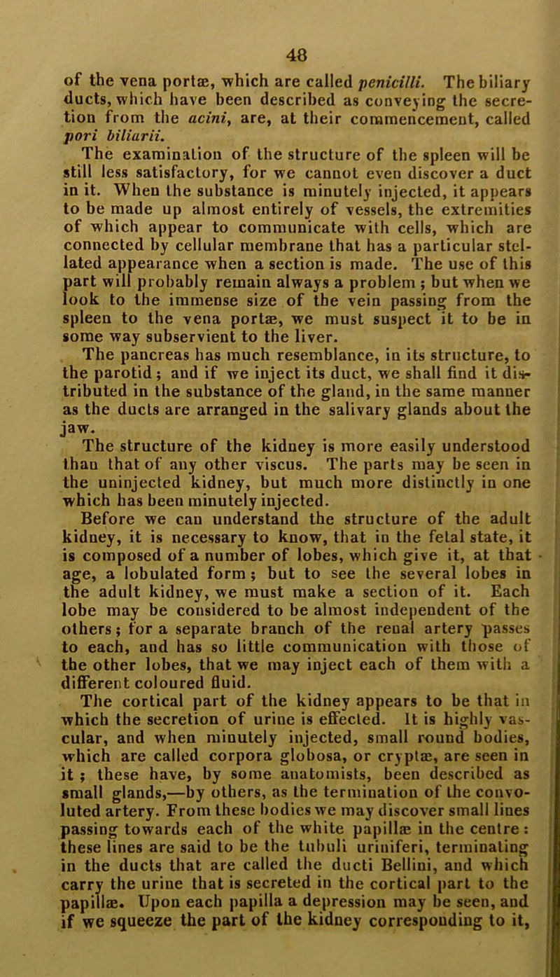 of the vena portae, -which are called penicilli. The biliary ducts, which have been described as conveying the secre- tion from the acini, are, at their commencement, called pori biliurii. The examination of the structure of the spleen will be still less satisfactory, for we cannot even discover a duct in it. When the substance is minutely injected, it appears to be made up almost entirely of vessels, the extremities of which appear to communicate with cells, which are connected by cellular membrane that has a particular stel- lated appearance when a section is made. The use of this part will probably remain always a problem ; but when we look to the immense size of the vein passing from the spleen to the vena portae, we must suspect it to be in some way subservient to the liver. The pancreas has much resemblance, in its structure, to the parotid; and if we inject its duct, we shall find it dis- tributed in the substance of the gland, in the same manner as the ducts are arranged in the salivary glands about the jaw. The structure of the kidney is more easily understood thau that of any other viscus. The parts may be seen in the uninjected kidney, but much more distinctly in one which has been minutely injected. Before we can understand the structure of the adult kidney, it is necessary to know, that in the fetal state, it is composed of a number of lobes, which give it, at that age, a lobulated form ; but to see the several lobes in the adult kidney, we must make a section of it. Each lobe may be considered to be almost independent of the others; for a separate branch of the renal artery passes to each, and has so little communication with those of the other lobes, that we may inject each of them with a different coloured fluid. The cortical part of the kidney appears to be that in which the secretion of urine is effected. It is highly vas- cular, and when minutely injected, small round bodies, which are called corpora globosa, or cryptae, are seen in it ; these have, by some anatomists, been described as small glands,—by others, as the termination of the convo- luted artery. From these bodies we may discover small lines passing towards each of the white papilla; in the centre: these lines are said to be the tubuli uriniferi, terminating in the ducts that are called the ducti Bellini, and which carry the urine that is secreted in the cortical part to the papillae. Upon each papilla a depression may be seen, and if we squeeze the part of the kidney corresponding to it,