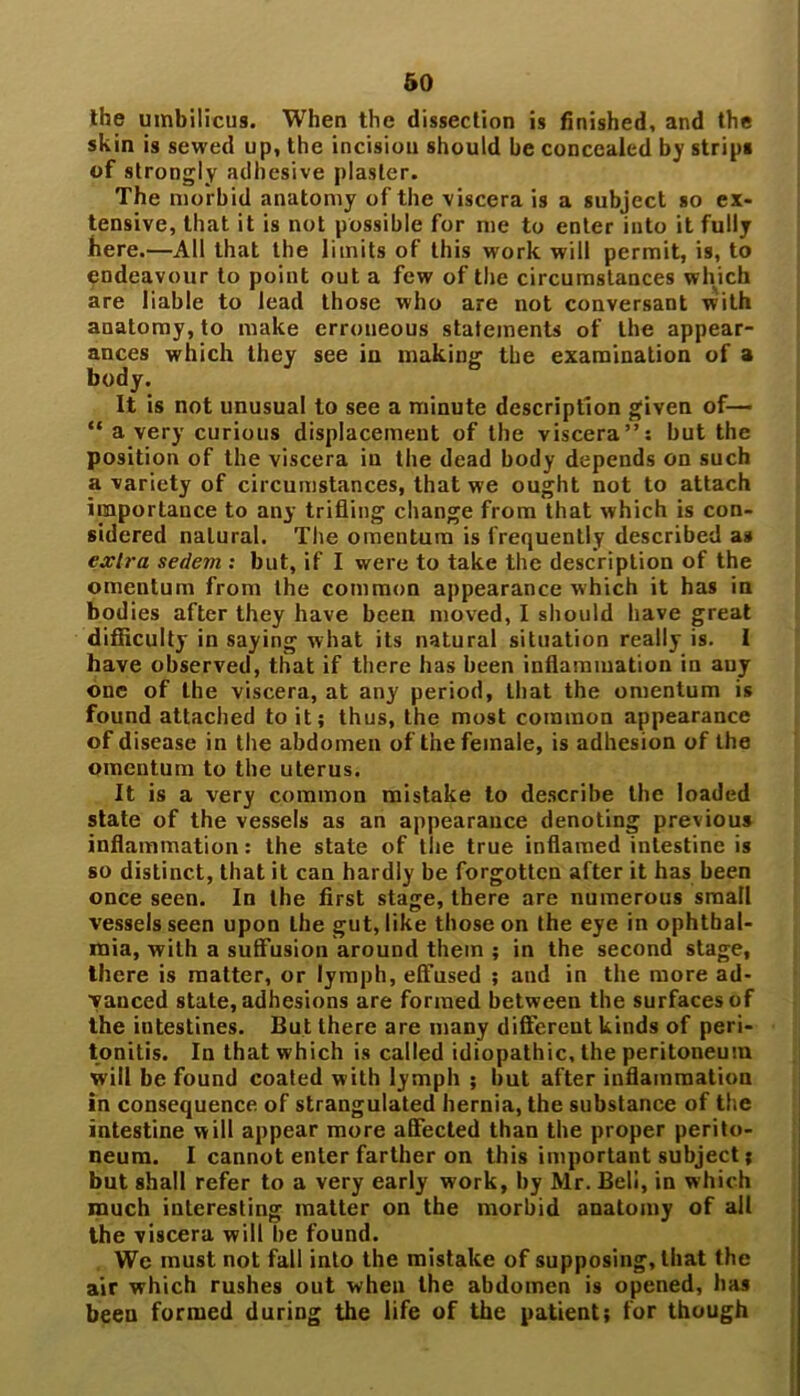 the umbilicus. When the dissection is finished, and the skin is sewed up, the incision should be concealed by strips of strongly adhesive plaster. The morbid anatomy of the viscera is a subject so ex- tensive, that it is not possible for me to enter into it fully here.—All that the limits of this work will permit, is, to endeavour to point out a few of the circumstances which are liable to lead those who are not conversant with anatomy, to make erroneous statements of the appear- ances which they see in making the examination of a body. It is not unusual to see a minute description given of— “ a very curious displacement of the viscera”: but the position of the viscera in the dead body depends on such a variety of circumstances, that we ought not to attach importance to any trifling change from that which is con- sidered natural. The omentum is frequently described as extra sedem : but, if I were to take the description of the omentum from the common appearance which it has in bodies after they have been moved, I should have great difficulty in saying what its natural situation really is. I have observed, that if there has been inflammation in any one of the viscera, at any period, that the omentum is found attached to it; thus, the most common appearance of disease in the abdomen of the female, is adhesion of the omentum to the uterus. It is a very common mistake to describe the loaded state of the vessels as an appearance denoting previous inflammation: the state of the true inflamed intestine is so distinct, that it can hardly be forgotten after it has been once seen. In the first stage, there are numerous small vessels seen upon the gut, like those on the eye in ophthal- mia, with a suffusion around them ; in the second stage, there is matter, or lymph, effused ; and in the more ad- vanced state, adhesions are formed between the surfaces of the intestines. But there are many different kinds of peri- tonitis. In that which is called idiopathic, the peritoneum will be found coaled with lymph ; but after inflammation in consequence of strangulated hernia, the substance of the intestine will appear more affected than the proper perito- neum. I cannot enter farther on this important subject j but shall refer to a very early work, by Mr. Bell, in which much interesting matter on the morbid anatomy of all the viscera will be found. We must not fall into the mistake of supposing, that the air which rushes out when the abdomen is opened, has been formed during the life of the patient; for though