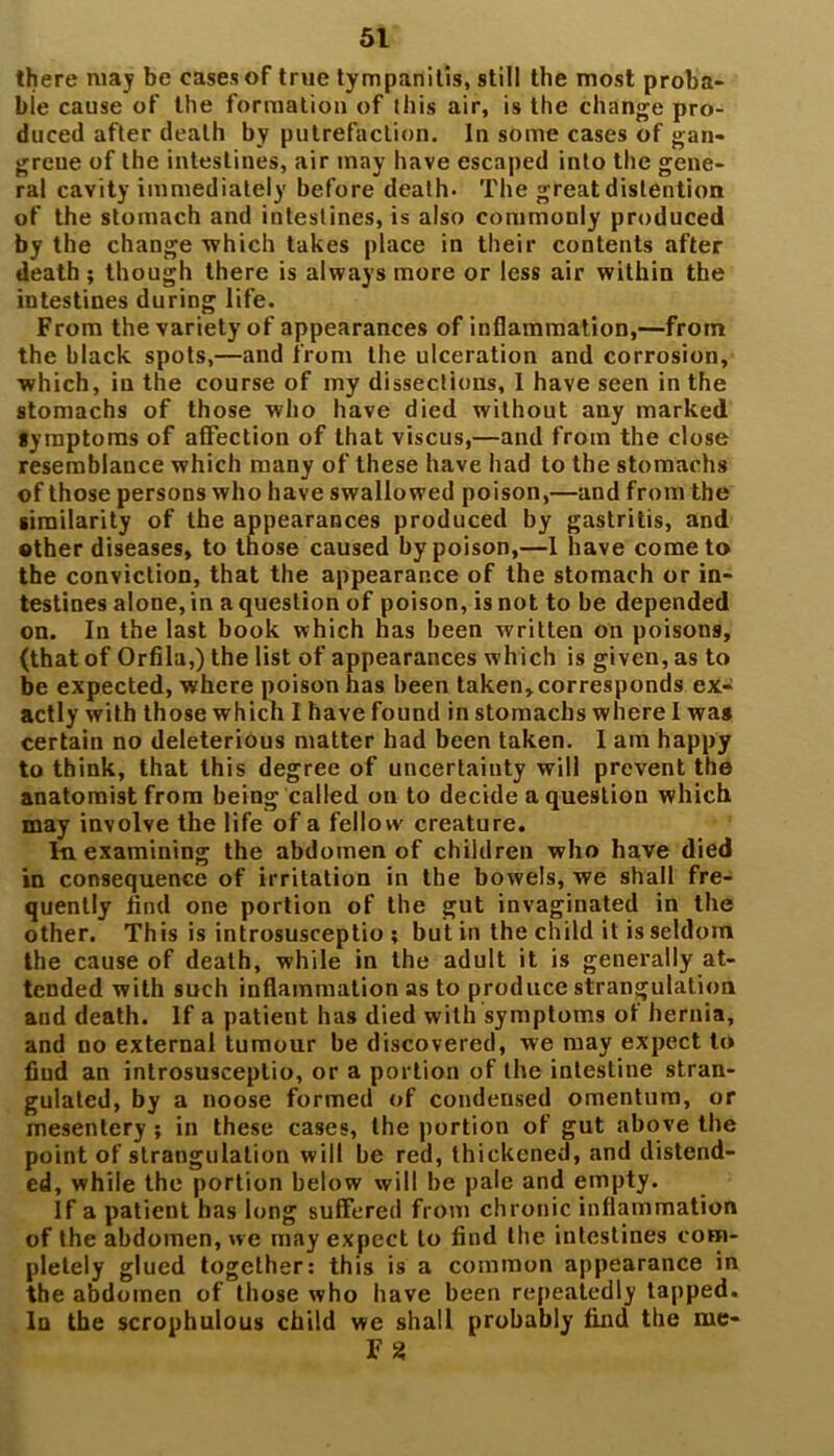 there may be cases of true tympanitis, still the most proba- bie cause of the formation of this air, is the change pro- duced after death by putrefaction. In some cases of gan- grene of the intestines, air may have escaped into the gene- ral cavity immediately before death- The great distention of the stomach and intestines, is also commonly produced by the change which takes place in their contents after death ; though there is always more or less air within the intestines during life. From the variety of appearances of inflammation,—from the black spots,—and from the ulceration and corrosion, which, in the course of my dissections, I have seen in the stomachs of those who have died without any marked symptoms of affection of that viscus,—and from the close resemblance which many of these have had to the stomachs of those persons who have swallowed poison,—and from the similarity of the appearances produced by gastritis, and ether diseases, to those caused by poison,—1 have come to the conviction, that the appearance of the stomach or in- testines alone, in a question of poison, is not to be depended on. In the last book which has been written on poisons, (that of Orfila,) the list of appearances which is given, as to be expected, where poison has been taken, corresponds ex- actly with those which I have found in stomachs where I was certain no deleterious matter had been taken. I am happy to think, that this degree of uncertainty will prevent the anatomist from being called on to decide a question which may involve the life of a fellow creature. In examining the abdomen of children who have died in consequence of irritation in the bowels, we shall fre- quently And one portion of the gut invaginated in the other. This is introsusceptio ; but in the child it is seldom the cause of death, while in the adult it is generally at- tended with such inflammation as to produce strangulation and death. If a patient has died with symptoms of hernia, and no external tumour be discovered, we may expect to find an introsusceptio, or a portion of the intestine stran- gulated, by a noose formed of condensed omentum, or mesentery ; in these cases, the portion of gut above the point of strangulation will be red, thickened, and distend- ed, while the portion below will be pale and empty. If a patient has long suffered from chronic inflammation of the abdomen, we may expect to find the intestines com- pletely glued together: this is a common appearance in the abdomen of those who have been repeatedly tapped. In the scrophulous child we shall probably find the me- F2