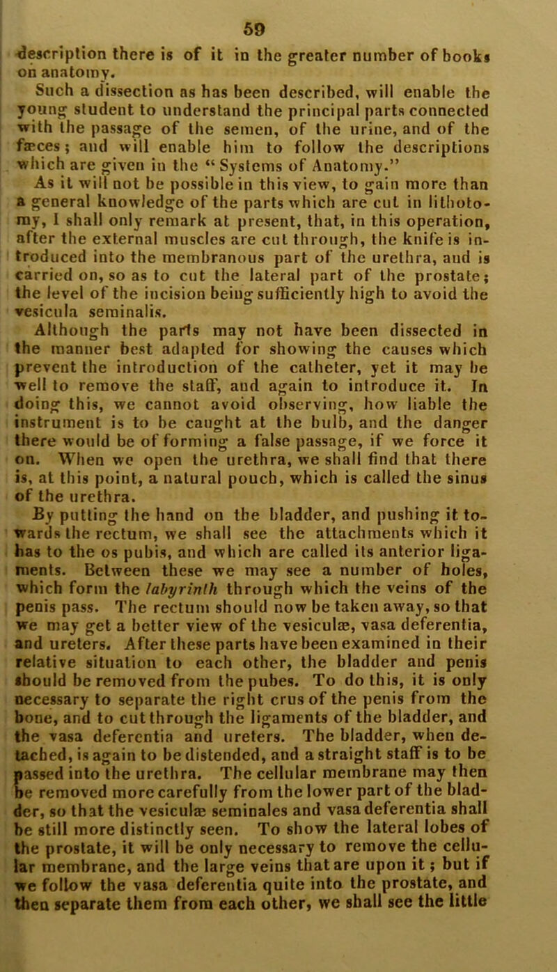 description there is of it in the greater number of books on anatomy. Such a dissection as has been described, will enable the young student to understand the principal parts connected with the passage of the semen, of the urine, and of the fa*ces; and will enable him to follow the descriptions which are given in the “Systems of Anatomy.” As it will not be possible in this view, to gain more than a general knowledge of the parts which are cut in lithoto- my, I shall only remark at present, that, in this operation, after the external muscles are cut through, the knife is in- troduced into the membranous part of the urethra, and is carried on, so as to cut the lateral part of the prostate; the level of the incision being sufficiently high to avoid the vesicula serainalis. Although the pads may not have been dissected in the manner best adapted for showing the causes which prevent the introduction of the catheter, yet it may be •well to remove the staff, aud again to introduce it. In doing this, we cannot avoid observing, how liable the instrument is to be caught at the bulb, and the danger there would be of forming a false passage, if we force it on. When we open the urethra, we shall find that there is, at this point, a natural pouch, which is called the sinus of the urethra. By putting the hand on the bladder, and pushing it to- wards the rectum, we shall see the attachments which it has to the os pubis, and which are called its anterior liga- ments. Between these we may see a number of holes, which form the labyrinth through which the veins of the penis pass. The rectum should now be taken away, so that we may get a better view of the vesicular, vasa deferentia, and ureters. After these parts have been examined in their relative situation to each other, the bladder and penis should be removed from the pubes. To do this, it is only necessary to separate the right crus of the penis from the bone, and to cut through the ligaments of the bladder, and the vasa deferentia and ureters. The bladder, when de- tached, is again to be distended, and a straight staff is to be passed into the urethra. The cellular membrane may then be removed more carefully from the lower part of the blad- der, so that the vesicular seminales and vasa deferentia shall be still more distinctly seen. To show the lateral lobes of the prostate, it will be only necessary to remove the cellu- lar membrane, and the large veins that are upon it; but if we follow the vasa deferentia quite into the prostate, and then separate them from each other, we shall see the little