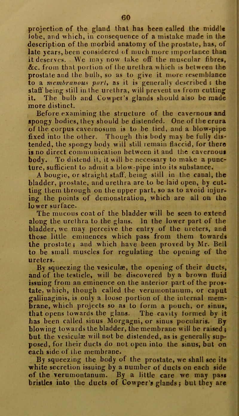 projection of the gland that has been called the middle lobe, and which, in consequence of a mistake made in the description of the morbid anatomy of the prostate, has, of late years, been considered of muc h more importance than it deserves. W'e may now take off the muscular fibres, &c. from that portion of the urethra which is between the prostate and the buib, so as to give it more resemblance to a membranous port, as it is generally described : the staff being still in the urethra, will prevent us from cutting it. The bulb and Cowper’s glands should also be made more distinct. Before examining the structure of the cavernous and spongy bodies, they should be distended. One of the crura of the corpus cavemosum is to be tied, and a blow-pipe fixed into the other. Though this body may be fully dis- tended, the spongy body will still remain flaccid, for there is no direct communication between it and the cavernous body. To distend it, it will be necessary to make a punc- ture, sufficient to admit a blow-pipe into its substance. A bougie, or straight staff’, being still in the canal, the bladder, prostate, and urethra are to be laid open, by cut- ting them through on the upper part, so as to avoid injur- ing the points of demonstration, which are all on the lower surface. The mucous coat of the bladder will be seen to extend along the urethra to the glans. In the lower part of the bladder, we may perceive the entry of the ureters, and those little eminences which pass from them towards the prostate; and which have been proved by Mr. Bell to be small muscles for regulating the opening of the ureters. By squeezing the vesieulae, the opening of their ducts, and of the testicle, will be discovered by a brown fluid issuing from au eminence on the anterior part of the pros- tate. which, though called the verumontanum, or caput galliuaginis, is only a loose portion of the internal mem- brane, which projects so as to form a pouch, or sinus, that opens towards the glans. The cavity formed by it has been called siuus Morgagni, or sinus pocuiaris. By blowing tow aids the bladder, the membrane will be raised; but the vesieulae will not be distended, as is generally sup- posed, for their ducts do not open into the sinus, but on each side of the membrane. By squeezing the body of the prostate, we shall see its white secretion issuing by a number of ducts on each side of the verumoutanum. By a little care we may pass bristles into the ducts of Cowper's glands; but they are