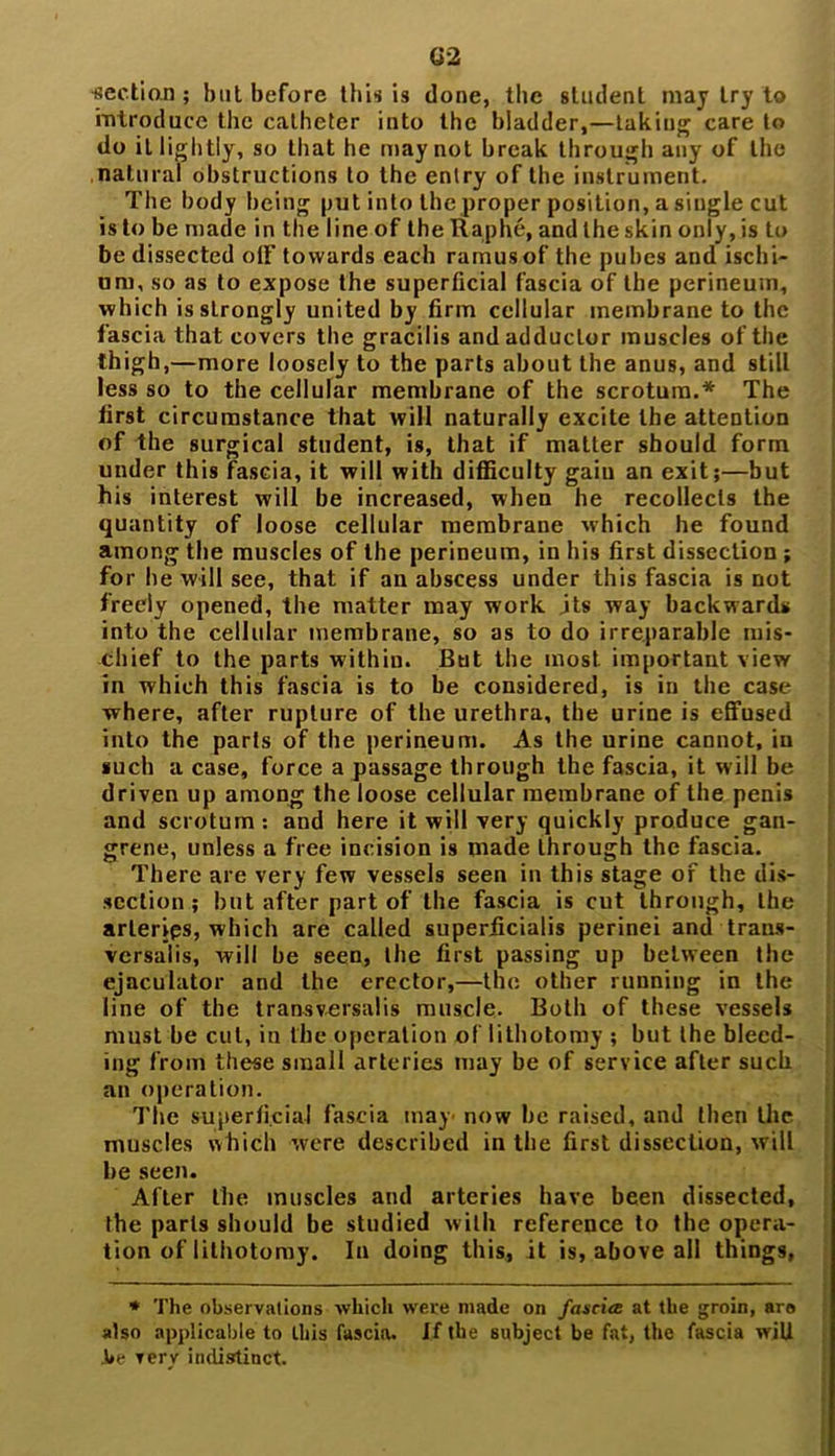 section ; but before this is done, the student may try to introduce the catheter into the bladder,—taking care to do it lightly, so that he may not break through any of the natural obstructions to the entry of the instrument. The body being put into the proper position, a single cut is to be made in the line of the Raphe, and the skin only, is to be dissected off' towards each ramus of the pubes and ischi- um, so as to expose the superficial fascia of the perineum, ■which is strongly united by firm cellular membrane to the fascia that covers the gracilis and adductor muscles of the thigh,—more loosely to the parts about the anus, and still less so to the cellular membrane of the scrotum.* The first circumstance that will naturally excite the attention of the surgical student, is, that if matter should form under this fascia, it will with difficulty gain an exit;—but his interest will be increased, when he recollects the quantity of loose cellular membrane which he found among the muscles of the perineum, in his first dissection; for he will see, that if an abscess under this fascia is not freely opened, the matter may work jts way backwards into the cellular membrane, so as to do irreparable mis- chief to the parts within. But the most important view in which this fascia is to be considered, is in the case where, after rupture of the urethra, the urine is effused into the parts of the perineum. As the urine cannot, in such a case, force a passage through the fascia, it will be driven up among the loose cellular membrane of the penis and scrotum: and here it will very quickly produce gan- grene, unless a free incision is made through the fascia. There are very few vessels seen in this stage of the dis- section ; but after part of the fascia is cut through, the arlerips, which are called superiicialis perinei and trans- versalis, will be seen, the first passing up between the ejaculator and the erector,—the other running in the line of the transversalis muscle. Both of these vessels must be cut, in the operation of lithotomy ; but the bleed- ing from these small arteries may be of service after such an operation. The superficial fascia may now be raised, and then the muscles which were described in the first dissection, will be seen. After the muscles and arteries have been dissected, the parts should be studied with reference to the opera- tion of lithotomy. In doing this, it is, above all things, * The observations which were made on fascia: at the groin, are also applicable to Ibis fascia. If the subject be fat, the fascia will .be very indistinct.