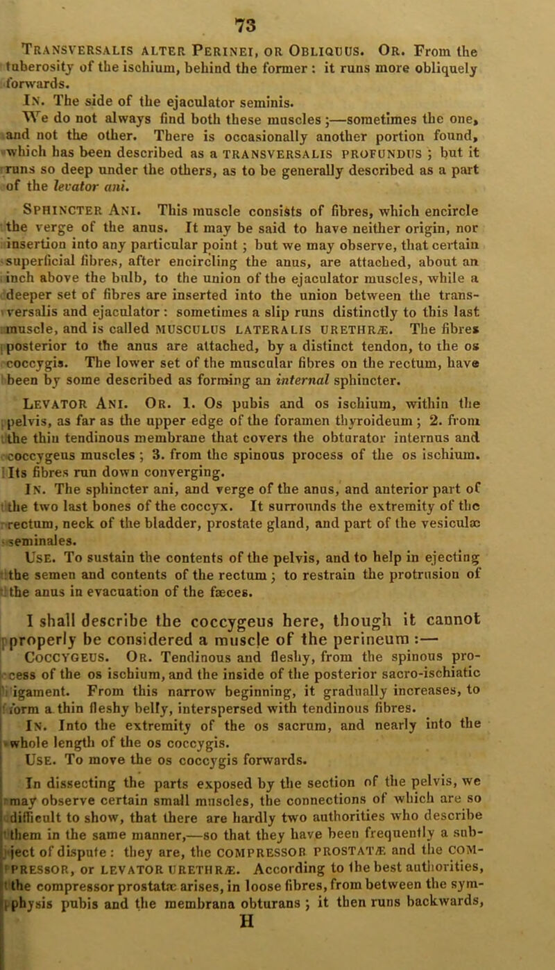 Transversalis alter Perinei, or Obliquus. Or. From the tuberosity of the ischium, behind the former : it runs more obliquely forwards. IN. The side of the ejaculator seminis. We do not always find both these muscles ;—sometimes the one, and not the other. There is occasionally another portion found, which has been described as a transversalis profundus ; but it runs so deep under the others, as to be generally described as a part of the levator ani. Sphincter Ani. This muscle consists of fibres, which encircle the verge of the anus. It may be said to have neither origin, nor insertion into any particular point ; but we may observe, that certain •superficial fibres, after encircling the anus, are attached, about an inch above the bulb, to the union of the ejaculator muscles, while a deeper set of fibres are inserted into the union between the trans- versalis and ejaculator: sometimes a slip runs distinctly to this last muscle, and is called musculus lateralis urethra. The fibre* i posterior to the anus are attached, by a distinct tendon, to the os coccygis. The lower set of the muscular fibres on the rectum, have been by some described as forming an internal sphincter. Levator Ani. Or. 1. Os pubis and os ischium, within the pelvis, as far as the upper edge of the foramen thyroideum ; 2. from the thin tendinous membrane that covers the obturator internus and ■coccygeus muscles ; 3. from the spinous process of the os ischium. I Its fibres run down converging. In. The sphincter ani, and verge of the anus, and anterior part of ■ the two last bones of the coccyx. It surrounds the extremity of the -rectum, neck of the bladder, prostate gland, and part of the vesiculx • seminales. Use. To sustain the contents of the pelvis, and to help in ejecting the semen and contents of the rectum; to restrain the protrusion of the anus in evacuation of the faeces. I shall describe the coccygeus here, though it cannot properly be considered a muscle of the perineum :— Coccygeus. Or. Tendinous and fleshy, from the spinous pro- cess of the os ischium, and the inside of the posterior sacro-ischiatic iVigament. From this narrow beginning, it gradually increases, to form a thin fleshy belly, interspersed with tendinous fibres. In. Into the extremity of the os sacrum, and nearly into the ■ whole length of the os coccygis. Use. To move the os coccygis forwards. In dissecting the parts exposed by the section of the pelvis, we may observe certain small muscles, the connections of which are so i difficult to show, that there are hardly two authorities who describe ' them in the same manner,—so that they have been frequently a sub- ject of dispute: they are, the COMPRESSOR PROSTAT/E and the COM- : PRESSOR, or levator URETHRAE. According to Ihe best authorities, t the compressor prostata; arises, in loose fibres, from between the sym- i physis pubis and the membrana obturans ; it then runs backwards, H