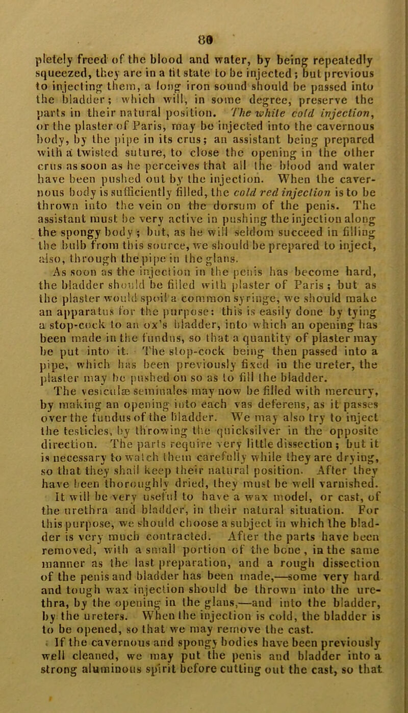 89 pletely freed of the blood and water, by being repeatedly squeezed, they are in a tit state to be injected ; but previous to injecting them, a long iron sound should be passed into the bladder; which will, in some degree, preserve the parts in their natural position. The while cold injection, or the plaster of Paris, rnay be injected into the cavernous body, by the pipe in its crus; an assistant being prepared with a twisted suture, to close the opening in the other crus as soon as he perceives that all the blood and water have been pushed out by the injection. When the caver- nous body is sufficiently filled, the cold red injection is to be thrown into the vein on the dorsum of the penis. The assistant must he very active in pushing the injection along the spongy body ; but, as he will seldom succeed in filling the bulb from this source, we should be prepared to inject, also, through thepipein theglans. As soon as the injection in the penis has become hard, the bladder should be filled with plaster of Paris; but as the plaster would spoil a common syringe, we should make an apparatus for the purpose: this is easily done by tying a stop-cock to an ox’s bladder, into which an opening has been made in the fundus, so that a quantity of plaster may be put into it. The slop-cock being then passed into a pipe, which has been previously fixed iu the ureter, the piaster may he pushed on so as to fill the bladder. The vesical* seminales may now be filled with mercury, by making an opening into each vas deferens, as it passes over the fundus of the bladder. We may also try to inject the testicles, hy throwing the quicksilver in the opposite direction. The parts require very little dissection ; but it is necessary to watch them carefully while they are drying, so that they shail keep their natural position. After they have been thoroughly dried, they must he well varnished. It will he very useful to have a wax model, or cast, of the urethra and bladder, in their natural situation. For this purpose, we should choose a subject in which the blad- der is very much contracted. After the parts have been removed, with a small portion of the bone, in the same manner as the last preparation, and a rough dissection of the penis and bladder has been made,—some very hard and tough wax injection should be thrown into the ure- thra, by the opening in the glans,—and into the bladder, by the ureters. When the injection is cold, the bladder is to be opened, so that we may remove the cast. If the cavernous and spongy bodies have been previously well cleaned, we may put the penis and bladder into a strong aluminous spirit before cutting out the cast, so that