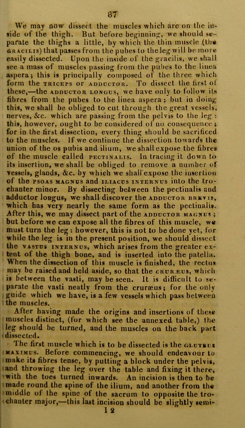 We may now dissect the muscles which are on the in- side of the thigh. But before beginning, we should se- parate the thighs a little, by which the thin muscle (the gr acilis) that passes from the pubes to the leg will be more easily dissected. Upon the inside of the gracilis, we shall see a mass of muscles passing from the pubes to the linea aspera; this is principally composed of the three which form the triceps or adductor. To dissect the first of these,—the adductor longus, we have only to follow its fibres from the pubes to the linea aspera; but in doing this, we shall be obliged to cut through the great vessels, nerves, &c. which are passing from the pelvis to the leg : this, however, ought to be considered of no consequence ; for in the first dissection, every thing should be sacrificed to the muscles. If we continue the dissection towards the union of the os pubis and ilium, we shall expose the fibres of the muscle called pectinalis. In tracing it down to its insertion, we shall be obliged to remove a number of vessels, glands, &c. by which we shall expose the insertion of the psoas magncs and iliacus internus into the tro- chanter minor. By dissecting between the pectinalis and adductor longus> we shall discover the adductor brbvis, which has very nearly the same form as the pectinalis. After this, we may dissect part of the adductor magnus ; but before we can expose all the fibres of this muscle, we must turn the leg : however, this is not to be done yet, for while the leg is in the present position, we should dissect the vastus internus, which arises from the greater ex- tent of the thigh bone, and is inserted into the patella. When the dissection of this muscle is finished, the rectus may be raised and held aside, so that the crurbus, which is between the vasti, may be seen. It is difficult to se- parate the vasti neatly from the cruraeus; for the only guide which we have, is a few vessels which pass between the muscles. After having made the origins and insertions of these muscles distinct, (for which see the annexed table,) the leg should be turned, and the muscles on the back part dissected. The first muscle which is to be dissected is the gluteus maximus. Before commencing, we should endeavour to make its fibres tense, by putting a block under the pelvis, and throwing the leg over the table and fixing it there, with the toes turned inwards. An incision is then to be made round the spine of the ilium, and another from the middle of the spine of the sacrum to opposite the tro- chanter major,—this last incision should be slightly semi*