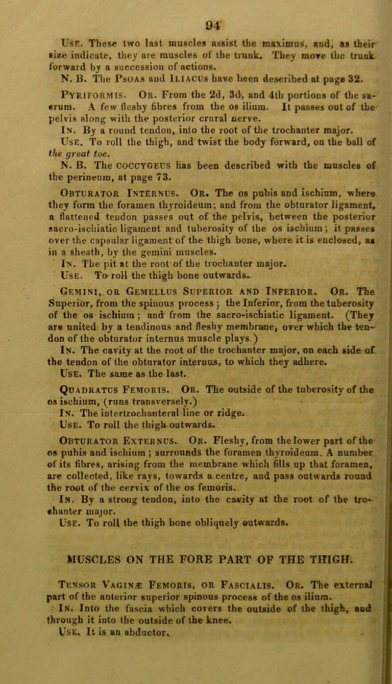 Use. These two last muscles assist the maximus, and, as their siise indicate, they are muscles of the trunk. They more the trunk forward by a succession of actions. N. B. The Psoas and Iliacus have been described at page 32. Pyriformis. Or. From the 2d, 3d, and 4th portions of the sa- erum. A few lleshy fibres from the os ilium. It passes out of the pelvis along with the posterior crural nerve. In. By a round tendon, into the root of the trochanter major. Use. To roll the thigh, and twist the body forward, on the ball of the great toe. N. B. The COCCYGEUS has been described with the muscles of the perineum, at page 73. Obturator Internes. Or. The os pubis and ischium, where they form the foramen thyroideum; and from the obturator ligament, a flattened tendon passes out of the pelVis, between the posterior sacro-ischiatic ligament and tuberosity of the os ischium; it passes over the capsular ligament of the thigh bone, where it is enclosed, as in a sheath, by the gemini muscles. In. The pit at the root of the trochanter major. Use. To- roll the thigh bone outwards. Gemini,.or Gemellus Superior and Inferior. Or. The Superior, from the spinous process; the Inferior, from the tuberosity of the os ischium ; and from the sacro-ischiatic ligament. (They are united by a tendinous and fleshy membrane, over which the ten- don of the obturator internus muscle plays.) In. The cavity at the root of the trochanter major, on each side of the tendon of the obturator internus, to which they adhere. Use. The same as the last. Quadratus Femoris. Or. The outside of the tuberosity of the os ischium, (runs transversely.) In. The intertrochanteral line or ridge. Use. To roll the thigh outwards. Obturator Externus. Or. Fleshy, from the lower part of the os pubis and ischium ; surrounds the foramen thyroideum. A number of its fibres, arising from the membrane which fills np that foramen, are collected, like rays, towards a centre, and pass outwards round the root of the cervix of the os femoris. In. By a strong tendon, into the cavity at the root of the tro- ehanter major. Use. To roll the thigh bone obliquely outwards. MUSCLES ON THE FORE PART OF THE THIGH. Tensor Vagin® Femoris, or Fascialis. Or. The external part of the anterior superior spinous process of the os ilium. In. Into the fascia which covers the outside of the thigh, and through it into the outside of the knee. Use. It is an abductor^