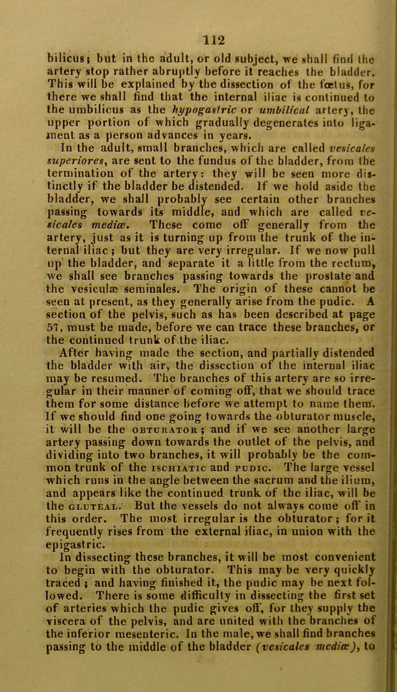 bilicus; but in the adult, or old subject, we shall find the artery stop rather abruptly before it reaches the bladder. This will be explained by the dissection of the foetus, for there we shall find that the internal iliac is continued to the umbilicus as the hypogastric or umbilical artery, the upper portion of which gradually degenerates into liga- ment as a person advances in years. In the adult, small branches, which are called vesicates superiores, are sent to the fundus of the bladder, from the termination of the artery: they will be seen more dis- tinctly if the bladder be distended. If we hold aside the bladder, we shall probably see certain other branches passing towards its middle, and which are called ve- sicates mediae. These come off generally from the artery, just as it is turning up from the trunk of the in- ternal iliac; but they are very irregular. If we now pull up the bladder, and separate it a little from the rectum, we shall see branches passing towards the prostate and the vesiculie seminales. The origin of these cannot be seen at present, as they generally arise from the pudic. A section of the pelvis, such as has been described at page 57, must be made, before we can trace these branches, or the continued trunk of.tbe iliac. After having made the section, and partially distended the bladder with air, the dissection of the internal iliac may be resumed. The branches of this artery are so irre- gular in their mauner of coming off, that we should trace them for some distance before we attempt to name them. If we should find one going towards the obturator muscle, it will be the obturator; and if we see another large artery passing down towards the outlet of the pelvis, and dividing into two branches, it will probably be the com- mon trunk of the ischiatic and pudic. The large vessel which runs in the angle between the sacrum and the ilium, and appears like the continued trunk of the iliac, will be the gluteal. But the vessels do not always come off’ in this order. The most irregularis the obturator; for it frequently rises from the external iliac, in union with the epigastric. In dissecting these branches, it will be most convenient to begin with the obturator. This may be very quickly traced ; and having finished it, the pudic may be next fol- lowed. There is some difficulty in dissecting the first set of arteries which the pudic gives off, for they supply the viscera of the pelvis, and are united with the branches of the inferior mesenteric. In the male, we shall find branches passing to the middle of the bladder (vesicates media), to